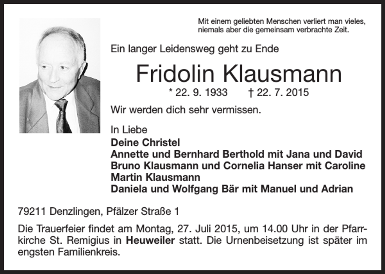 <p>Mit einem geliebten Menschen verliert man vieles,<br />niemals aber die gemeinsam verbrachte Zeit.</p><p>Ein langer Leidensweg geht zu Ende</p><p>Fridolin Klausmann<br />* 22. 9. 1933 † 22. 7. 2015</p><p>Wir werden dich sehr vermissen.<br />In Liebe<br />Deine Christel<br />Annette und Bernhard Berthold mit Jana und David<br />Bruno Klausmann und Cornelia Hanser mit Caroline<br />Martin Klausmann<br />Daniela und Wolfgang Bär mit Manuel und Adrian<br />79211 Denzlingen, Pfälzer Straße 1<br />Die Trauerfeier findet am Montag, 27. Juli 2015, um 14.00 Uhr in der Pfarr­<br />kirche St. Remigius in Heuweiler statt. Die Urnenbeisetzung ist später im<br />engsten Familienkreis.</p>