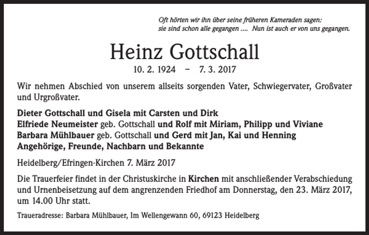 <p>Oft hörten wir ihn über seine früheren Kameraden sagen:<br />sie sind schon alle gegangen …. Nun ist auch er von uns gegangen.</p><p>Heinz Gottschall<br />10. 2. 1924 – 7. 3. 2017</p><p>Wir nehmen Abschied von unserem allseits sorgenden Vater, Schwiegervater, Großvater<br />und Urgroßvater.<br />Dieter Gottschall und Gisela mit Carsten und Dirk<br />Elfriede Neumeister geb. Gottschall und Rolf mit Miriam, Philipp und Viviane<br />Barbara Mühlbauer geb. Gottschall und Gerd mit Jan, Kai und Henning<br />Angehörige, Freunde, Nachbarn und Bekannte<br />Heidelberg/Efringen-Kirchen 7. März 2017<br />Die Trauerfeier findet in der Christuskirche in Kirchen mit anschließender Verabschiedung<br />und Urnenbeisetzung auf dem angrenzenden Friedhof am Donnerstag, den 23. März 2017,<br />um 14.00 Uhr statt.<br />Traueradresse: Barbara Mühlbauer, Im Wellengewann 60, 69123 Heidelberg</p>