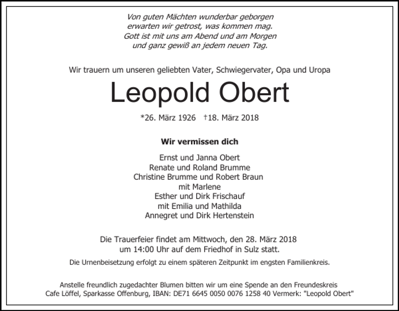 <p>Von guten Mächten wunderbar geborgen<br />erwarten wir getrost, was kommen mag.<br />Gott ist mit uns am Abend und am Morgen<br />und ganz gewiß an jedem neuen Tag.<br />Wir trauern um unseren geliebten Vater, Schwiegervater, Opa und Uropa</p><p>Leopold Obert<br />*26. März 1926 †18. März 2018<br />Wir vermissen dich<br />Ernst und Janna Obert<br />Renate und Roland Brumme<br />Christine Brumme und Robert Braun<br />mit Marlene<br />Esther und Dirk Frischauf<br />mit Emilia und Mathilda<br />Annegret und Dirk Hertenstein</p><p>Die Trauerfeier findet am Mittwoch, den 28. März 2018<br />um 14:00 Uhr auf dem Friedhof in Sulz statt.<br />Die Urnenbeisetzung erfolgt zu einem späteren Zeitpunkt im engsten Familienkreis.<br />Anstelle freundlich zugedachter Blumen bitten wir um eine Spende an den Freundeskreis<br />Cafe Löffel, Sparkasse Offenburg, IBAN: DE71 6645 005076 1258 40 Vermerk: "Leopold Obert"</p>