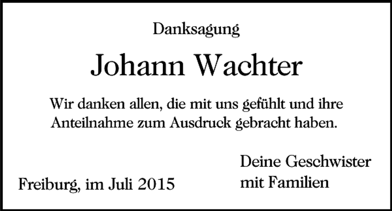 <p>Danksagung</p><p>Johann Wachter<br />Wir danken allen, die mit uns gefühlt und ihre<br />Anteilnahme zum Ausdruck gebracht haben.</p><p>Freiburg, im Juli 2015</p><p>Deine Geschwister<br />mit Familien</p>