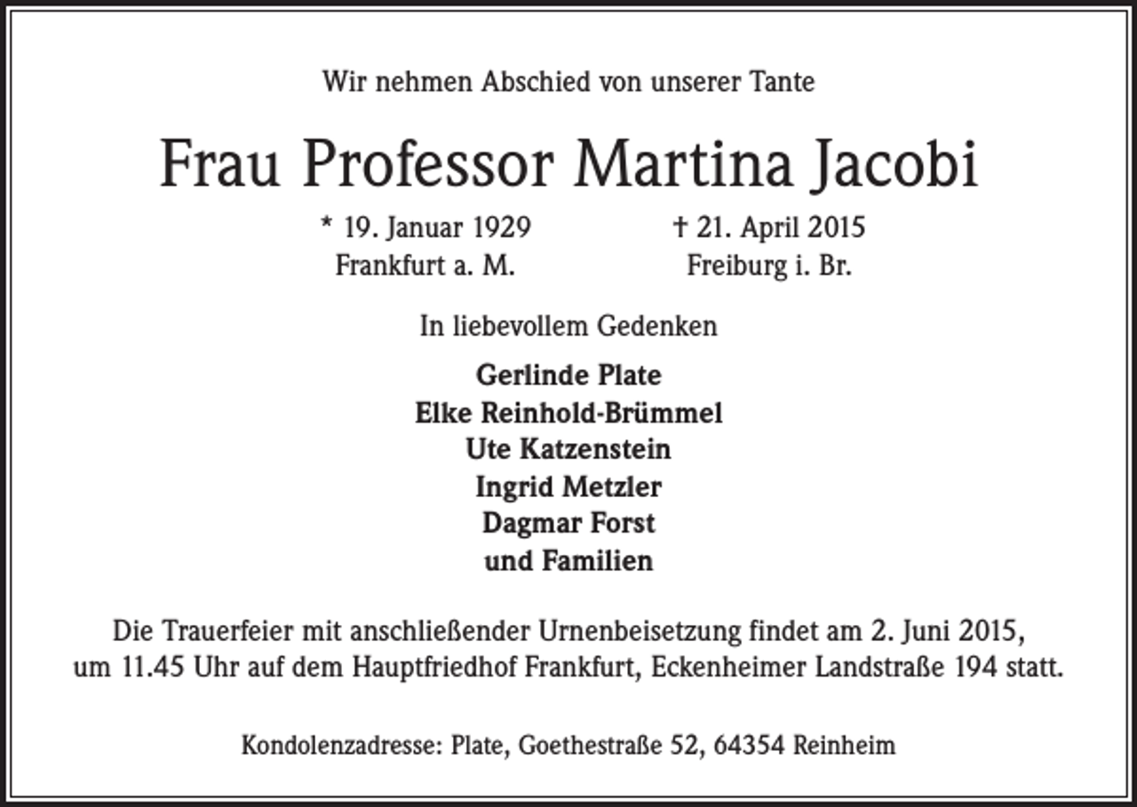 <p>Wir nehmen Abschied von unserer Tante</p><p>Frau Professor Martina Jacobi</p><p>* 19. Januar 1929<br />Frankfurt a. M.</p><p>† 21. April 2015<br />Freiburg i. Br.</p><p>In liebevollem Gedenken<br />Gerlinde Plate<br />Elke Reinhold-Brümmel<br />Ute Katzenstein<br />Ingrid Metzler<br />Dagmar Forst<br />und Familien<br />Die Trauerfeier mit anschließender Urnenbeisetzung findet am 2. Juni 2015,<br />um 11.45 Uhr auf dem Hauptfriedhof Frankfurt, Eckenheimer Landstraße 194 statt.<br />Kondolenzadresse: Plate, Goethestraße 52, 64354 Reinheim</p>