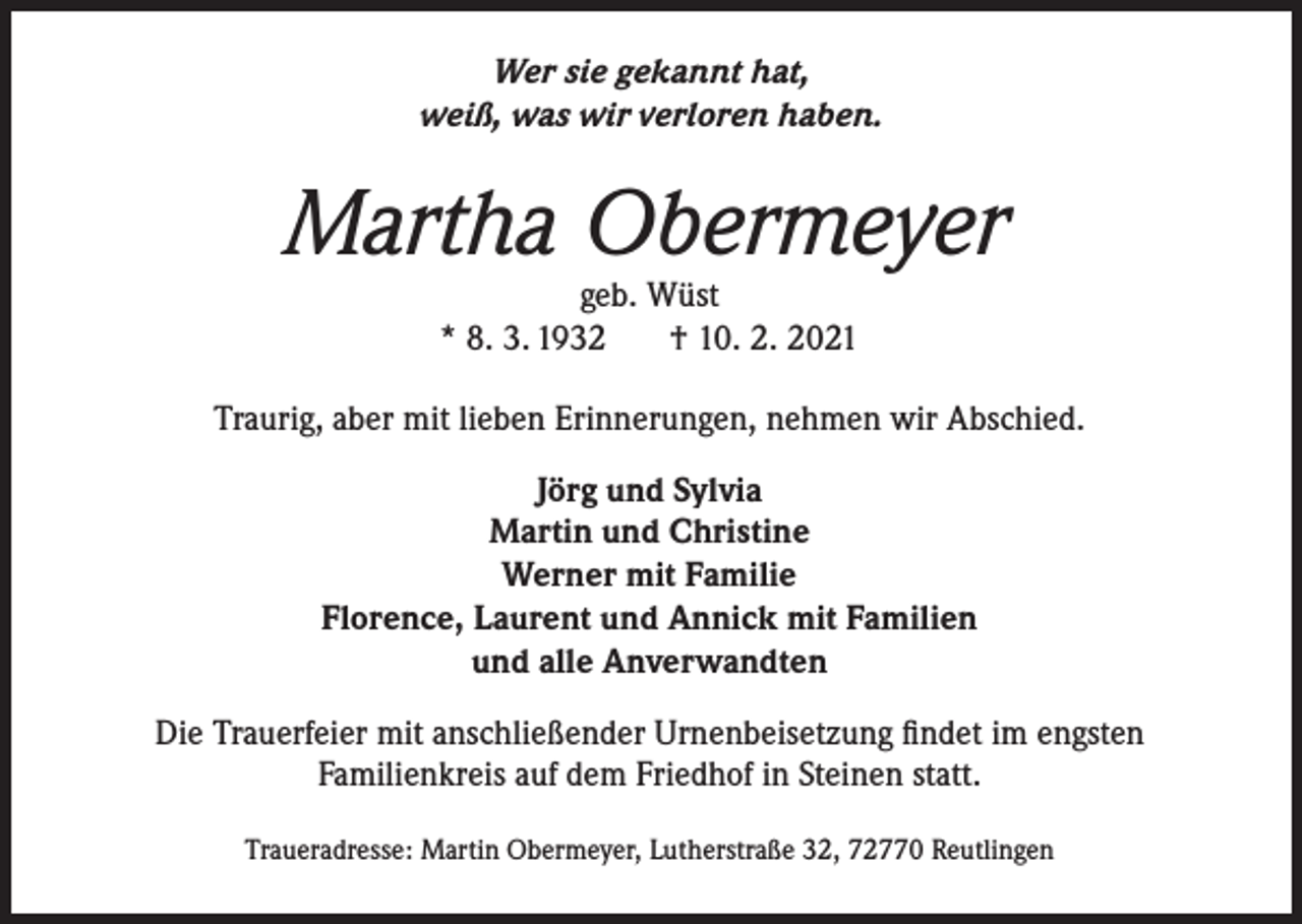 <p>Wer sie gekannt hat,<br />weiß, was wir verloren haben.</p><p>Martha Obermeyer<br />geb. Wüst<br />* 8. 3. 1932<br />† 10. 2. 2021</p><p>Traurig, aber mit lieben Erinnerungen, nehmen wir Abschied.<br />Jörg und Sylvia<br />Martin und Christine<br />Werner mit Familie<br />Florence, Laurent und Annick mit Familien<br />und alle Anverwandten<br />Die Trauerfeier mit anschließender Urnenbeisetzung findet im engsten<br />Familienkreis auf dem Friedhof in Steinen statt.<br />Traueradresse: Martin Obermeyer, Lutherstraße 32, 72770 Reutlingen</p>
