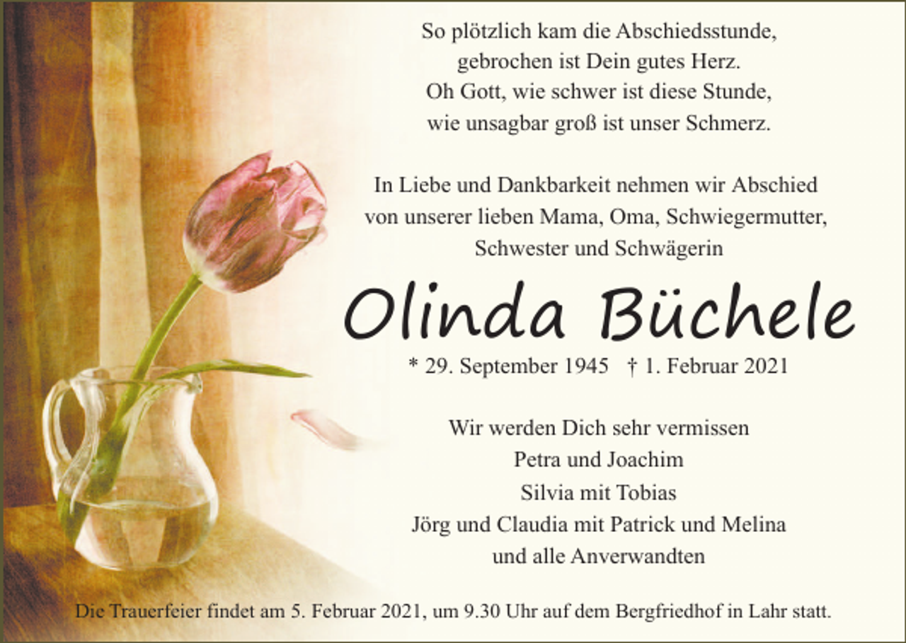<p>So plötzlich kam die Abschiedsstunde,<br />gebrochen ist Dein gutes Herz.<br />Oh Gott, wie schwer ist diese Stunde,<br />wie unsagbar groß ist unser Schmerz.<br />In Liebe und Dankbarkeit nehmen wir Abschied<br />von unserer lieben Mama, Oma, Schwiegermutter,<br />Schwester und Schwägerin</p><p>Olinda Büchele<br />* 29. September 1945 † 1. Februar 2021<br />Wir werden Dich sehr vermissen<br />Petra und Joachim<br />Silvia mit Tobias<br />Jörg und Claudia mit Patrick und Melina<br />und alle Anverwandten<br />Die Trauerfeier findet am 5. Februar 2021, um 9.30 Uhr auf dem Bergfriedhof in Lahr statt.</p>