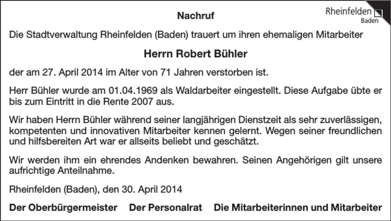 <p>Nachruf</p><p>Rheinfelden</p><p>Baden</p><p>Die Stadtverwaltung Rheinfelden (Baden) trauert um ihren ehemaligen Mitarbeiter</p><p>Herrn Robert Bühler<br />der am 27. April 2014 im Alter von 71 Jahren verstorben ist.<br />Herr Bühler wurde am 01.04.1969 als Waldarbeiter eingestellt. Diese Aufgabe übte er<br />bis zum Eintritt in die Rente 2007 aus.<br />Wir haben Herrn Bühler während seiner langjährigen Dienstzeit als sehr zuverlässigen,<br />kompetenten und innovativen Mitarbeiter kennen gelernt. Wegen seiner freundlichen<br />und hilfsbereiten Art war er allseits beliebt und geschätzt.<br />Wir werden ihm ein ehrendes Andenken bewahren. Seinen Angehörigen gilt unsere<br />aufrichtige Anteilnahme.<br />Rheinfelden (Baden), den 30. April 2014<br />Der Oberbürgermeister</p><p>Der Personalrat</p><p>Die Mitarbeiterinnen und Mitarbeiter</p>