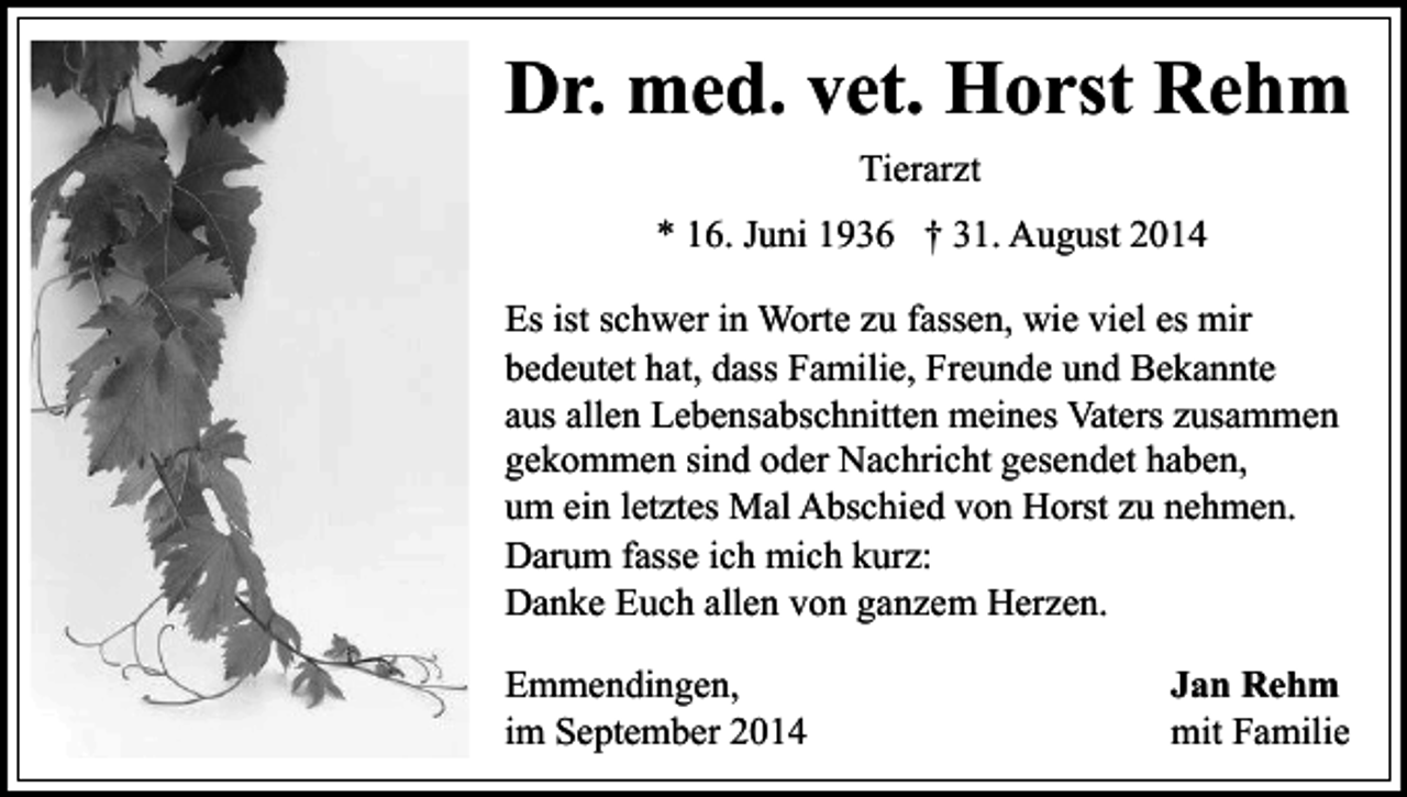 <p>Dr. med. vet. Horst Rehm<br />Tierarzt<br />* 16. Juni 1936 † 31. August 2014<br />Es ist schwer in Worte zu fassen, wie viel es mir<br />bedeutet hat, dass Familie, Freunde und Bekannte<br />aus allen Lebensabschnitten meines Vaters zusammen<br />gekommen sind oder Nachricht gesendet haben,<br />um ein letztes Mal Abschied von Horst zu nehmen.<br />Darum fasse ich mich kurz:<br />Danke Euch allen von ganzem Herzen.<br />Emmendingen,<br />im September 2014</p><p>Jan Rehm<br />mit Familie</p>
