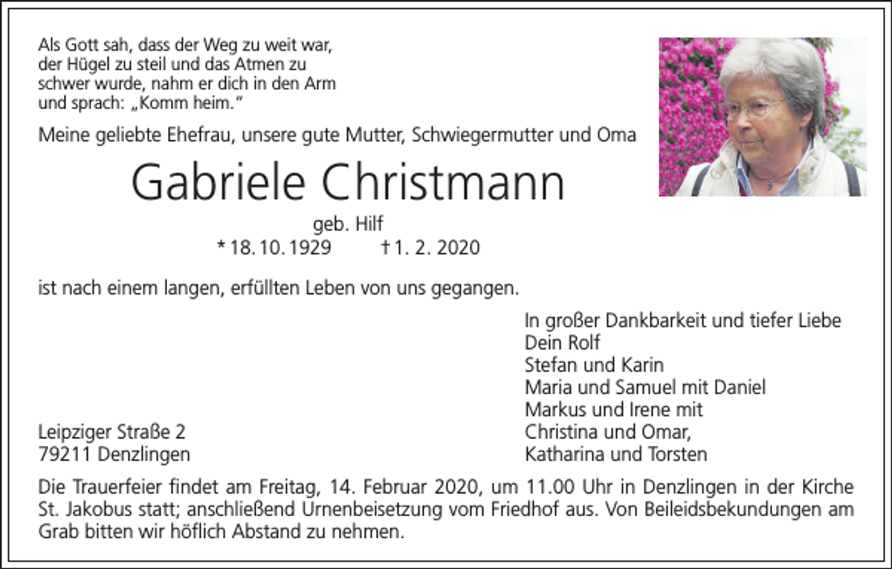 <p>Als Gott sah, dass der Weg zu weit war,<br />der Hügel zu steil und das Atmen zu<br />schwer wurde, nahm er dich in den Arm<br />und sprach: „Komm heim.“</p><p>Meine geliebte Ehefrau, unsere gute Mutter, Schwiegermutter und Oma</p><p>Gabriele Christmann<br />geb. Hilf<br />* 18. 10. 1929<br />† 1. 2. 2020<br />ist nach einem langen, erfüllten Leben von uns gegangen.</p><p>Leipziger Straße 2<br />79211 Denzlingen</p><p>In großer Dankbarkeit und tiefer Liebe<br />Dein Rolf<br />Stefan und Karin<br />Maria und Samuel mit Daniel<br />Markus und Irene mit<br />Christina und Omar,<br />Katharina und Torsten</p><p>Die Trauerfeier findet am Freitag, 14. Februar 2020, um 11.00 Uhr in Denzlingen in der Kirche<br />St. Jakobus statt; anschließend Urnenbeisetzung vom Friedhof aus. Von Beileidsbekundungen am<br />Grab bitten wir höflich Abstand zu nehmen.</p>