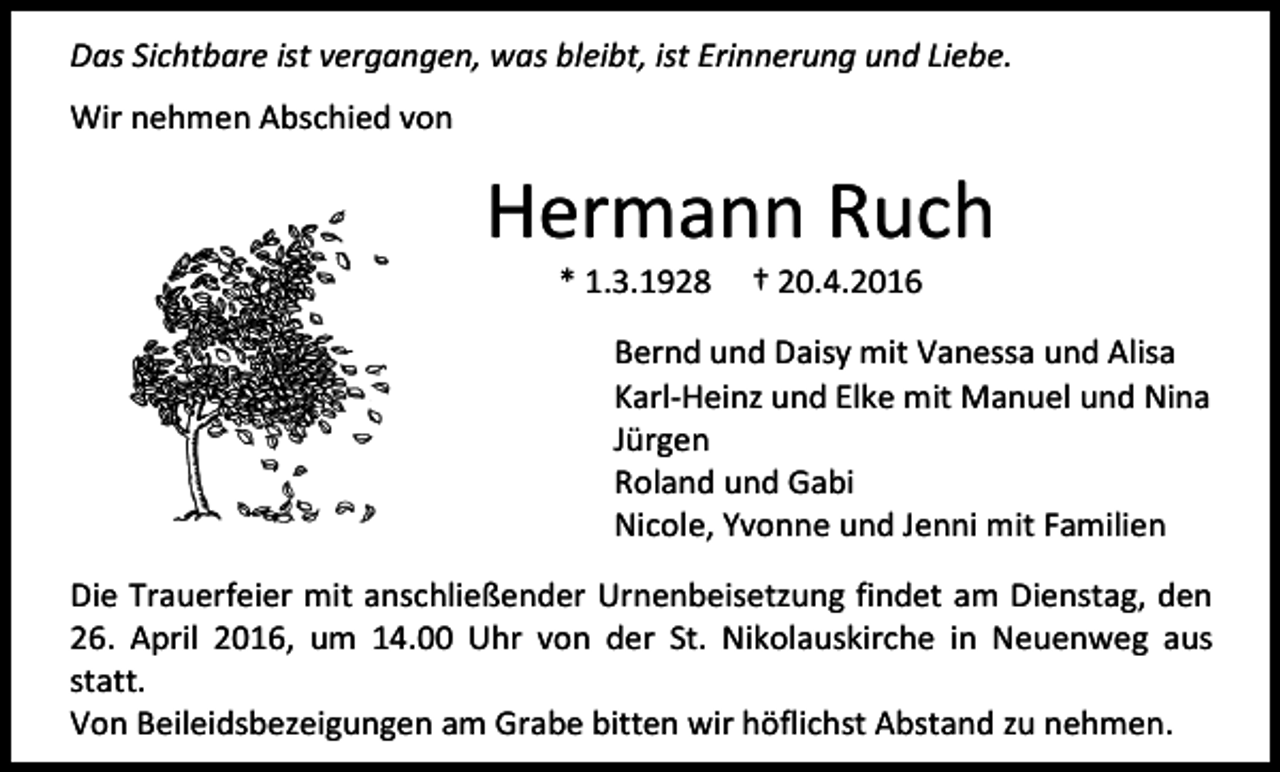 <p>Das Sichtbare ist vergangen, was bleibt, ist Erinnerung und Liebe.<br />Wir nehmen Abschied von</p><p>Hermann Ruch<br />* 1.3.1928</p><p>† 20.4.2016</p><p>Bernd und Daisy mit Vanessa und Alisa<br />Karl-Heinz und Elke mit Manuel und Nina<br />Jürgen<br />Roland und Gabi<br />Nicole, Yvonne und Jenni mit Familien<br />Die Trauerfeier mit anschließender Urnenbeisetzung findet am Dienstag, den<br />26. April 2016, um 14.00 Uhr von der St. Nikolauskirche in Neuenweg aus<br />statt.<br />Von Beileidsbezeigungen am Grabe bitten wir höflichst Abstand zu nehmen.</p>