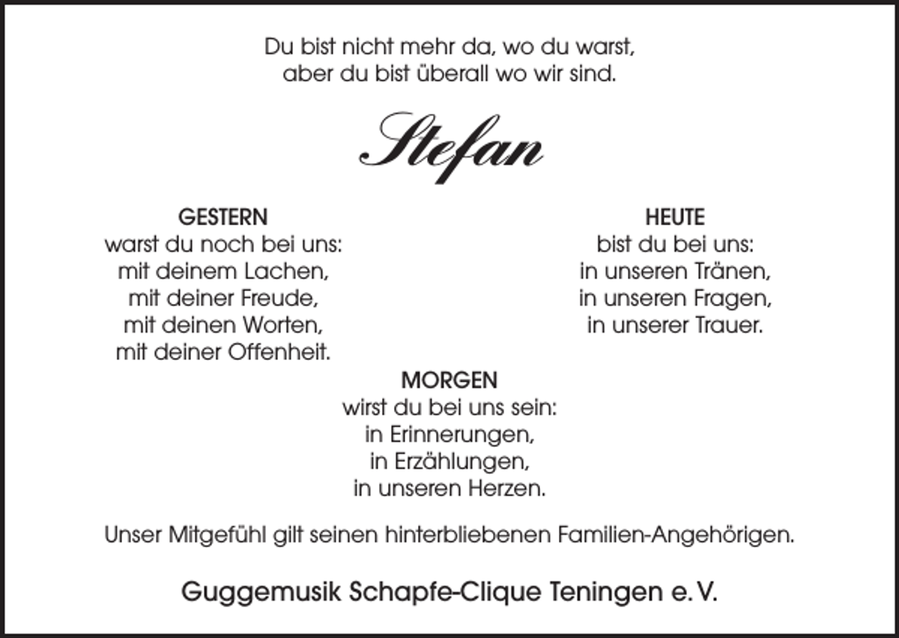 <p>Du bist nicht mehr da, wo du warst,<br />aber du bist überall wo wir sind.</p><p>Stefan</p><p>GESTERN<br />warst du noch bei uns:<br />mit deinem Lachen,<br />mit deiner Freude,<br />mit deinen Worten,<br />mit deiner Offenheit.</p><p>HEUTE<br />bist du bei uns:<br />in unseren Tränen,<br />in unseren Fragen,<br />in unserer Trauer.</p><p>MORGEN<br />wirst du bei uns sein:<br />in Erinnerungen,<br />in Erzählungen,<br />in unseren Herzen.</p><p>Unser Mitgefühl gilt seinen hinterbliebenen Familien-Angehörigen.</p><p>Guggemusik Schapfe-Clique Teningen e. V.</p>