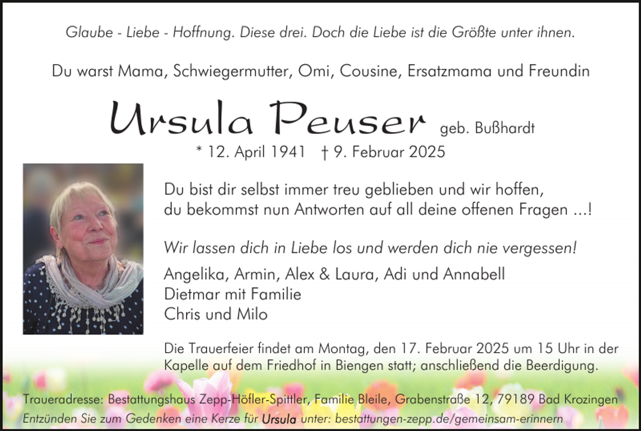 <p>Glaube - Liebe - Hoffnung. Diese drei. Doch die Liebe ist die Größte unter ihnen.</p><p>Du warst Mama, Schwiegermutter, Omi, Cousine, Ersatzmama und Freundin</p><p>Ursula Peuser</p><p>geb. Bußhardt<br />* 12. April 1941 † 9. Februar 2025</p><p>Du bist dir selbst immer treu geblieben und wir hoffen,<br />du bekommst nun Antworten auf all deine offenen Fragen ...!<br />Wir lassen dich in Liebe los und werden dich nie vergessen!<br />Angelika, Armin, Alex &amp; Laura, Adi und Annabell<br />Dietmar mit Familie<br />Chris und Milo<br />Die Trauerfeier findet am Montag, den 17. Februar 2025 um 15 Uhr in der<br />Kapelle auf dem Friedhof in Biengen statt; anschließend die Beerdigung.<br />Traueradresse: Bestattungshaus Zepp-Höfler-Spittler, Familie Bleile, Grabenstraße 12, 79189 Bad Krozingen<br />Entzünden Sie zum Gedenken eine Kerze für<br />unter: bestattungen-zepp.de/gemeinsam-erinnern</p>