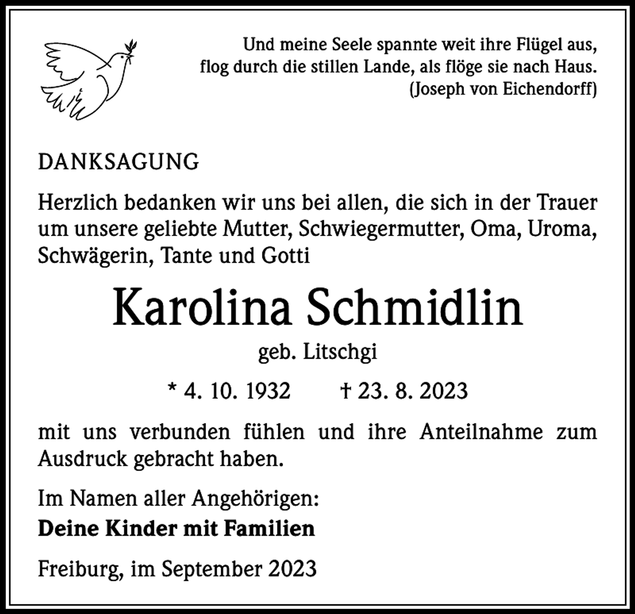 <p>Und meine Seele spannte weit ihre Flügel aus,<br />flog durch die stillen Lande, als flöge sie nach Haus.<br />(Joseph von Eichendorff)</p><p>DANKSAGUNG<br />Herzlich bedanken wir uns bei allen, die sich in der Trauer<br />um unsere geliebte Mutter, Schwiegermutter, Oma, Uroma,<br />Schwägerin, Tante und Gotti</p><p>Karolina Schmidlin<br />geb. Litschgi</p><p>* 4. 10. 1932 † 23. 8. 2023<br />mit uns verbunden fühlen und ihre Anteilnahme zum<br />­Ausdruck gebracht haben.<br />Im Namen aller Angehörigen:<br />Deine Kinder mit Familien<br />Freiburg, im September 2023</p>