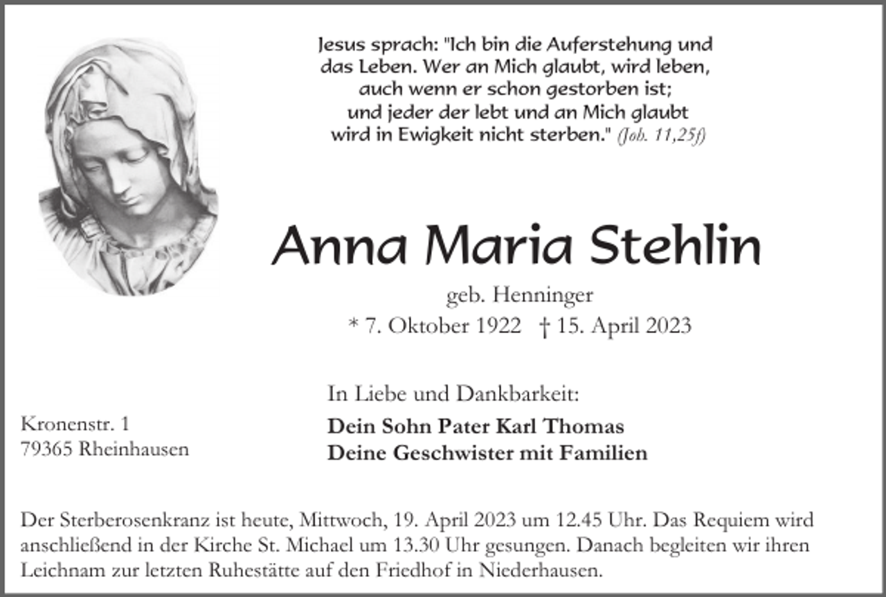 <p>Jesus sprach: "Ich bin die Auferstehung und<br />das Leben. Wer an Mich glaubt, wird leben,<br />auch wenn er schon gestorben ist;<br />und jeder der lebt und an Mich glaubt<br />wird in Ewigkeit nicht sterben." (Joh. 11,25f)</p><p>Anna Maria Stehlin<br />geb. Henninger<br />* 7. Oktober 1922 † 15. April 2023</p><p>Kronenstr. 1<br />79365 Rheinhausen</p><p>In Liebe und Dankbarkeit:<br />Dein Sohn Pater Karl Thomas<br />Deine Geschwister mit Familien</p><p>Der Sterberosenkranz ist heute, Mittwoch, 19. April 2023 um 12.45 Uhr. Das Requiem wird<br />anschließend in der Kirche St. Michael um 13.30 Uhr gesungen. Danach begleiten wir ihren<br />Leichnam zur letzten Ruhestätte auf den Friedhof in Niederhausen.</p>