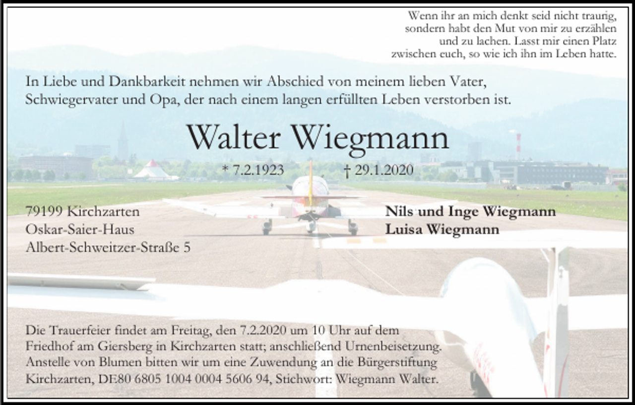 <p>Wenn ihr an mich denkt seid nicht traurig,<br />sondern habt den Mut von mir zu erzählen<br />und zu lachen. Lasst mir einen Platz<br />zwischen euch, so wie ich ihn im Leben hatte.</p><p>In Liebe und Dankbarkeit nehmen wir Abschied von meinem lieben Vater,<br />Schwiegervater und Opa, der nach einem langen erfüllten Leben verstorben ist.</p><p>Walter Wiegmann<br />* 7.2.1923<br />79199 Kirchzarten<br />Oskar-Saier-Haus<br />Albert-Schweitzer-Straße 5</p><p>† 29.1.2020<br />Nils und Inge Wiegmann<br />Luisa Wiegmann</p><p>Die Trauerfeier findet am Freitag, den 7.2.2020 um 10 Uhr auf dem<br />Friedhof am Giersberg in Kirchzarten statt; anschließend Urnenbeisetzung.<br />Anstelle von Blumen bitten wir um eine Zuwendung an die Bürgerstiftung<br />Kirchzarten, DE80 6805 1004 0004 5606 94, Stichwort: Wiegmann Walter.</p>