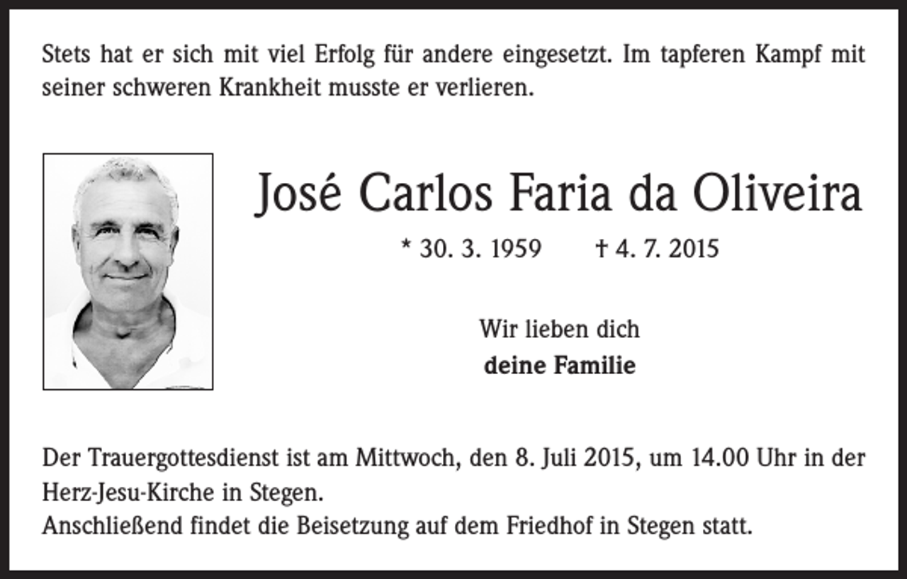 <p>Stets hat er sich mit viel Erfolg für andere eingesetzt. Im tapferen Kampf mit<br />seiner schweren Krankheit musste er verlieren.</p><p>José Carlos Faria da Oliveira<br />* 30. 3. 1959 † 4. 7. 2015<br />Wir lieben dich<br />deine Familie<br />Der Trauergottesdienst ist am Mittwoch, den 8. Juli 2015, um 14.00 Uhr in der<br />Herz-Jesu-Kirche in Stegen.<br />Anschließend findet die Beisetzung auf dem Friedhof in Stegen statt.</p>