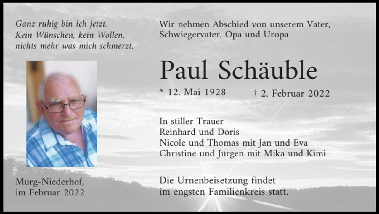 <p>Ganz ruhig bin ich jetzt.<br />Kein Wünschen, kein Wollen,<br />nichts mehr was mich schmerzt.</p><p>Wir nehmen Abschied von unserem Vater,<br />Schwiegervater, Opa und Uropa</p><p>Paul Schäuble<br />* 12. Mai 1928</p><p>† 2. Februar 2022</p><p>In stiller Trauer<br />Reinhard und Doris<br />Nicole und Thomas mit Jan und Eva<br />Christine und Jürgen mit Mika und Kimi<br />Murg-Niederhof,<br />im Februar 2022</p><p>Die Urnenbeisetzung findet<br />im engsten Familienkreis statt.</p>