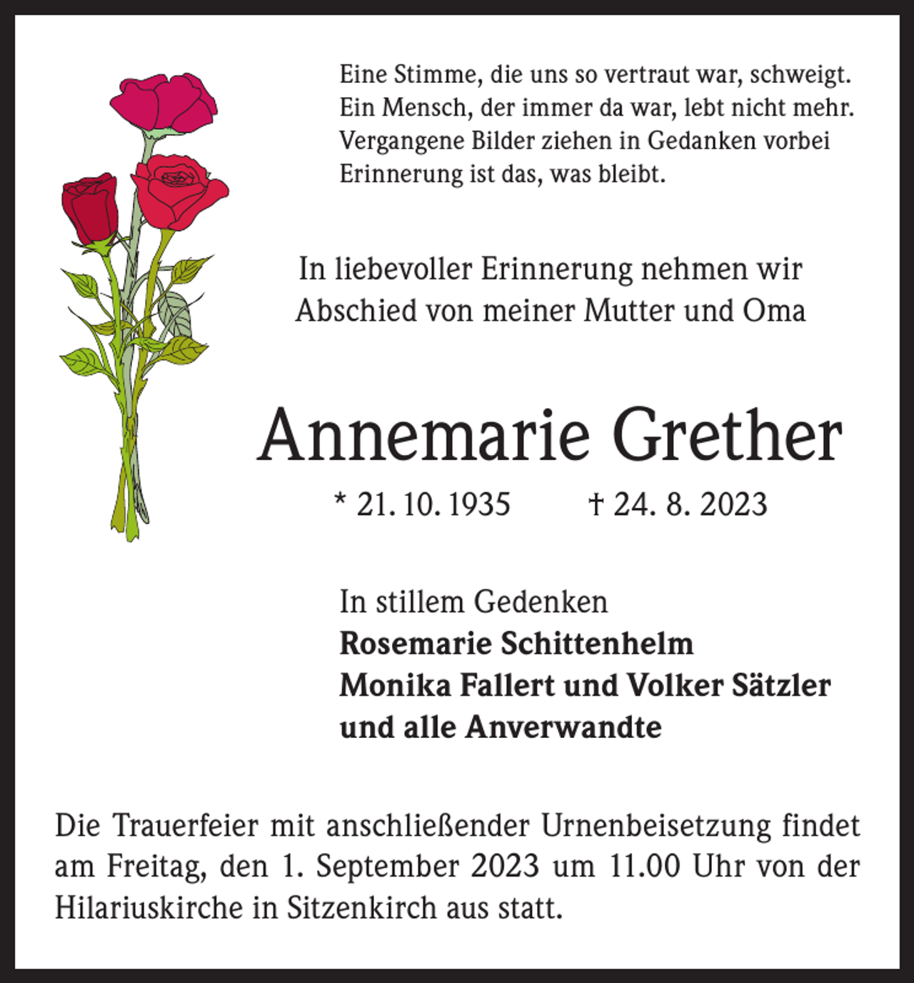 <p>Eine Stimme, die uns so vertraut war, schweigt.<br />Ein Mensch, der immer da war, lebt nicht mehr.<br />Vergangene Bilder ziehen in Gedanken vorbei<br />Erinnerung ist das, was bleibt.</p><p>In liebevoller Erinnerung nehmen wir<br />Abschied von meiner Mutter und Oma</p><p>Annemarie Grether<br />* 21. 10. 1935</p><p>† 24. 8. 2023</p><p>In stillem Gedenken<br />Rosemarie Schittenhelm<br />Monika Fallert und Volker Sätzler<br />und alle Anverwandte<br />Die Trauerfeier mit anschließender Urnenbeisetzung findet<br />am Freitag, den 1. September 2023 um 11.00 Uhr von der<br />Hilariuskirche in Sitzenkirch aus statt.</p>