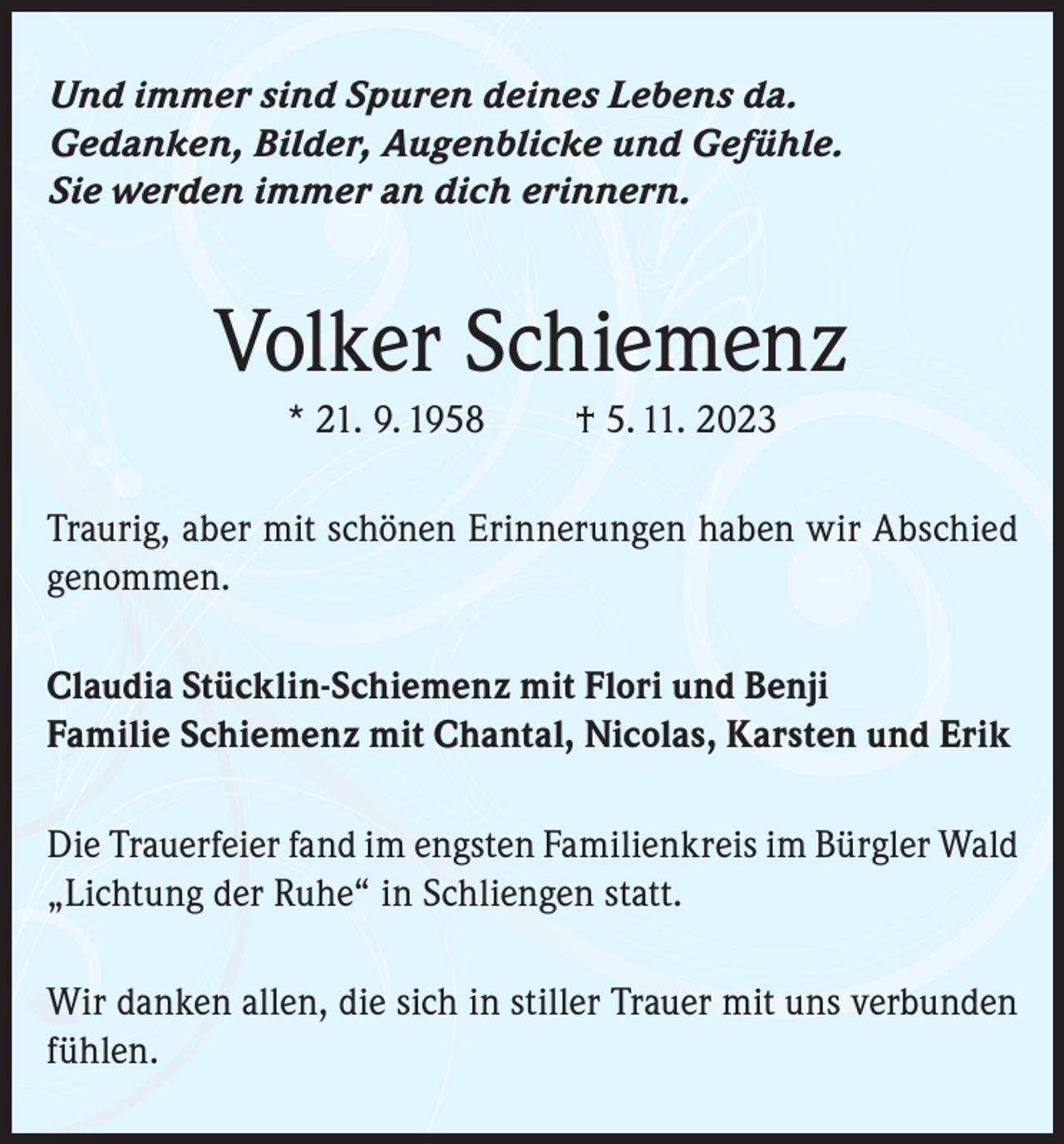 <p>Und immer sind Spuren deines Lebens da.<br />Gedanken, Bilder, Augenblicke und Gefühle.<br />Sie werden immer an dich erinnern.</p><p>Volker Schiemenz<br />* 21. 9. 1958</p><p>† 5. 11. 2023</p><p>Traurig, aber mit schönen Erinnerungen haben wir Abschied<br />genommen.<br />Claudia Stücklin-Schiemenz mit Flori und Benji<br />Familie Schiemenz mit Chantal, Nicolas, Karsten und Erik<br />Die Trauerfeier fand im engsten Familienkreis im Bürgler Wald<br />„Lichtung der Ruhe“ in Schliengen statt.<br />Wir danken allen, die sich in stiller Trauer mit uns verbunden<br />fühlen.</p>