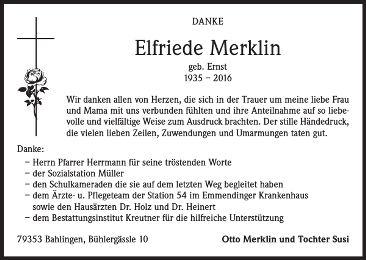 <p>DANKE</p><p>Elfriede Merklin<br />geb. Ernst<br />1935 – 2016</p><p>Wir danken allen von Herzen, die sich in der Trauer um meine liebe Frau<br />und Mama mit uns verbunden fühlten und ihre Anteilnahme auf so liebevolle und vielfältige Weise zum Ausdruck brachten. Der stille Händedruck,<br />die vielen lieben Zeilen, Zuwendungen und Umarmungen taten gut.<br />Danke:<br />– Herrn Pfarrer Herrmann für seine tröstenden Worte<br />– der Sozialstation Müller<br />– den Schulkameraden die sie auf dem letzten Weg begleitet haben<br />– dem Ärzte- u. Pflegeteam der Station 54 im Emmendinger Krankenhaus<br />sowie den Hausärzten Dr. Holz und Dr. Heinert<br />– dem Bestattungsinstitut Kreutner für die hilfreiche Unterstützung<br />79353 Bahlingen, Bühlergässle 10</p><p>Otto Merklin und Tochter Susi</p>