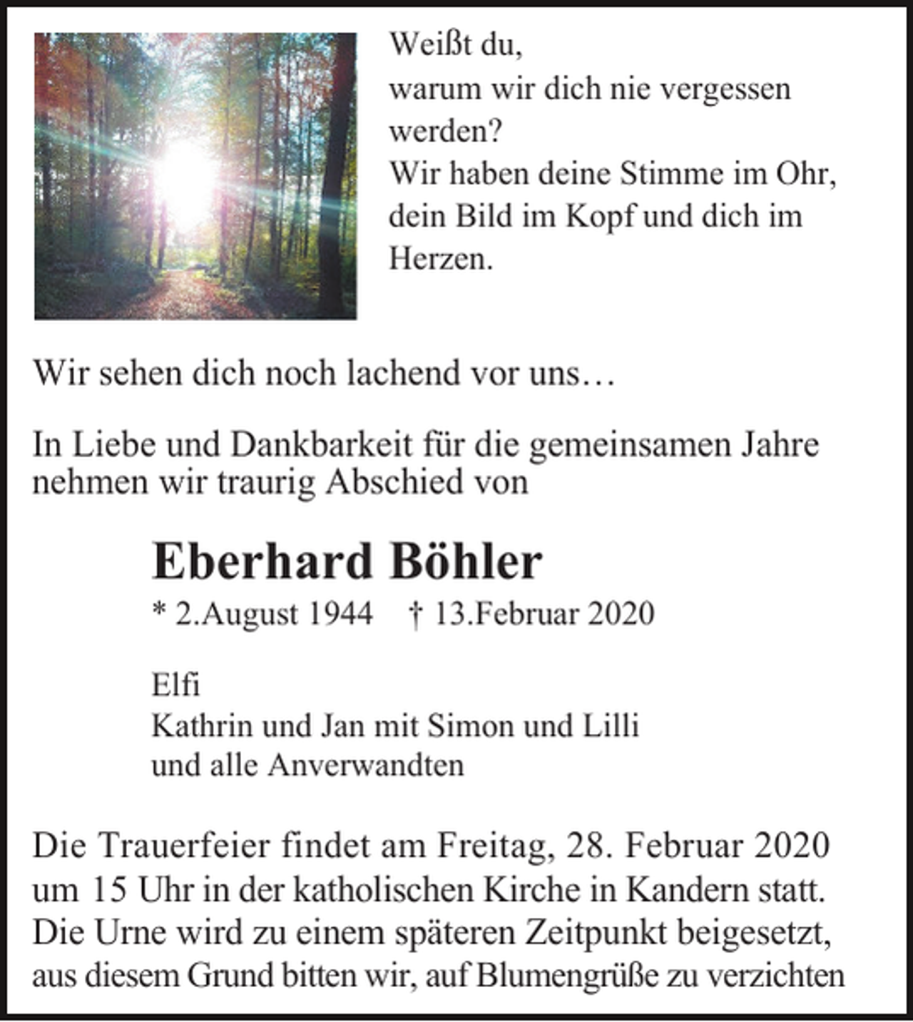 <p>Weißt du,<br />warum wir dich nie vergessen<br />werden?<br />Wir haben deine Stimme im Ohr,<br />dein Bild im Kopf und dich im<br />Herzen.</p><p>Wir sehen dich noch lachend vor uns…<br />In Liebe und Dankbarkeit für die gemeinsamen Jahre<br />nehmen wir traurig Abschied von</p><p>Eberhard Böhler<br />* 2.August 1944 † 13.Februar 2020<br />Elfi<br />Kathrin und Jan mit Simon und Lilli<br />und alle Anverwandten</p><p>Die Trauerfeier findet am Freitag, 28. Februar 2020<br />um 15 Uhr in der katholischen Kirche in Kandern statt.<br />Die Urne wird zu einem späteren Zeitpunkt beigesetzt,<br />aus diesem Grund bitten wir, auf Blumengrüße zu verzichten</p>