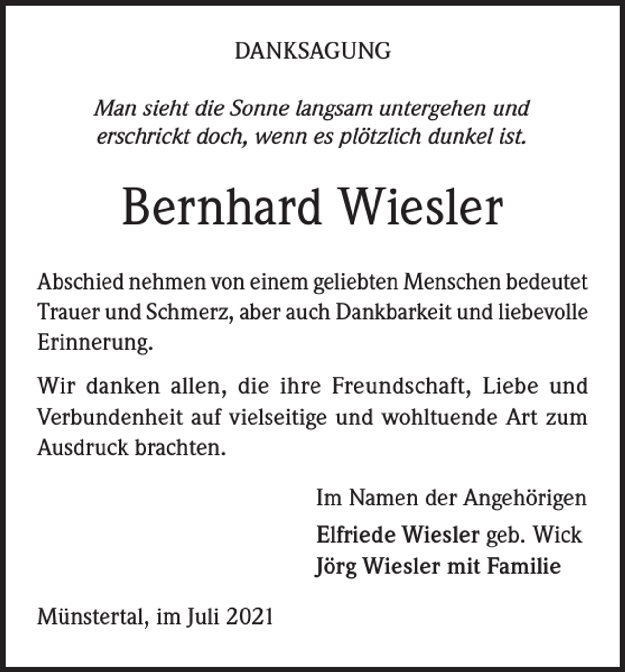 <p>DANKSAGUNG<br />Man sieht die Sonne langsam untergehen und<br />erschrickt doch, wenn es plötzlich dunkel ist.</p><p>Bernhard Wiesler<br />Abschied nehmen von einem geliebten Menschen bedeutet<br />Trauer und Schmerz, aber auch Dankbarkeit und liebevolle<br />Erinnerung.<br />Wir danken allen, die ihre Freundschaft, Liebe und<br />Verbundenheit auf vielseitige und wohltuende Art zum<br />Ausdruck brachten.<br />Im Namen der Angehörigen<br />Elfriede Wiesler geb. Wick<br />Jörg Wiesler mit Familie<br />Münstertal, im Juli 2021</p>