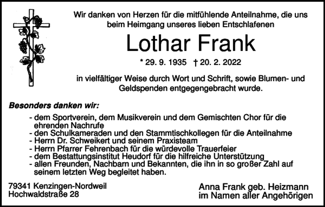 <p>Wir danken von Herzen für die mitfühlende Anteilnahme, die uns<br />beim Heimgang unseres lieben Entschlafenen</p><p>Lothar Frank<br />* 29. 9. 1935 † 20. 2. 2022<br />in vielfältiger Weise durch Wort und Schrift, sowie Blumen- und<br />Geldspenden entgegengebracht wurde.<br />Besonders danken wir:<br />- dem Sportverein, dem Musikverein und dem Gemischten Chor für die<br />ehrenden Nachrufe<br />- den Schulkameraden und den Stammtischkollegen für die Anteilnahme<br />- Herrn Dr. Schweikert und seinem Praxisteam<br />- Herrn Pfarrer Fehrenbach für die würdevolle Trauerfeier<br />- dem Bestattungsinstitut Heudorf für die hilfreiche Unterstützung<br />- allen Freunden, Nachbarn und Bekannten, die ihn in so großer Zahl auf<br />seinem letzten Weg begleitet haben.<br />79341 Kenzingen-Nordweil<br />Hochwaldstraße 28</p><p>Anna Frank geb. Heizmann<br />im Namen aller Angehörigen</p>