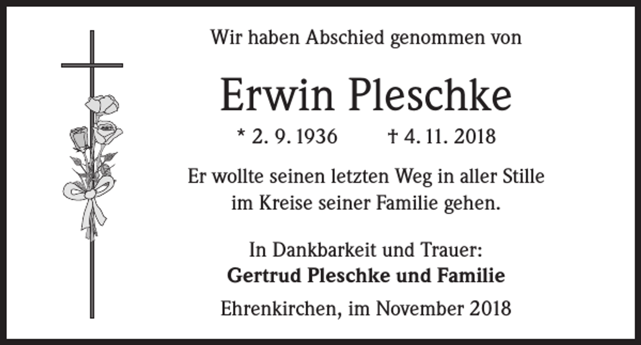 <p>Wir haben Abschied genommen von</p><p>Erwin Pleschke<br />* 2. 9. 1936</p><p>† 4. 11. 2018</p><p>Er wollte seinen letzten Weg in aller Stille<br />im Kreise seiner Familie gehen.<br />In Dankbarkeit und Trauer:<br />Gertrud Pleschke und Familie<br />Ehrenkirchen, im November 2018</p>