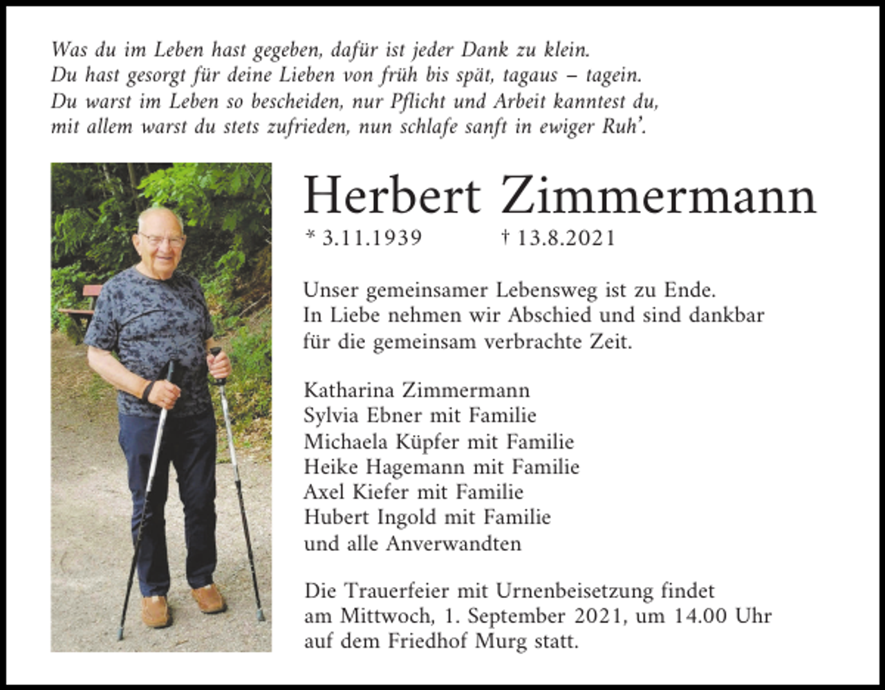 <p>Was du im Leben hast gegeben, dafür ist jeder Dank zu klein.<br />Du hast gesorgt für deine Lieben von früh bis spät, tagaus – tagein.<br />Du warst im Leben so bescheiden, nur Pflicht und Arbeit kanntest du,<br />mit allem warst du stets zufrieden, nun schlafe sanft in ewiger Ruh’.</p><p>Herbert Zimmermann<br />* 3.11.1939</p><p>† 13.8.2021</p><p>Unser gemeinsamer Lebensweg ist zu Ende.<br />In Liebe nehmen wir Abschied und sind dankbar<br />für die gemeinsam verbrachte Zeit.<br />Katharina Zimmermann<br />Sylvia Ebner mit Familie<br />Michaela Küpfer mit Familie<br />Heike Hagemann mit Familie<br />Axel Kiefer mit Familie<br />Hubert Ingold mit Familie<br />und alle Anverwandten<br />Die Trauerfeier mit Urnenbeisetzung findet<br />am Mittwoch, 1. September 2021, um 14.00 Uhr<br />auf dem Friedhof Murg statt.</p>