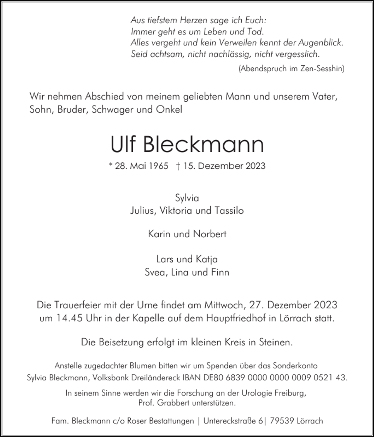 <p>Aus tiefstem Herzen sage ich Euch:<br />Immer geht es um Leben und Tod.<br />Alles vergeht und kein Verweilen kennt der Augenblick.<br />Seid achtsam, nicht nachlässig, nicht vergesslich.<br />(Abendspruch im Zen-Sesshin)</p><p>Wir nehmen Abschied von meinem geliebten Mann und unserem Vater,<br />Sohn, Bruder, Schwager und Onkel</p><p>Ulf Bleckmann<br />* 28. Mai 1965 † 15. Dezember 2023</p><p>Sylvia<br />Julius, Viktoria und Tassilo<br />Karin und Norbert<br />Lars und Katja<br />Svea, Lina und Finn<br />Die Trauerfeier mit der Urne findet am Mittwoch, 27. Dezember 2023<br />um 14.45 Uhr in der Kapelle auf dem Hauptfriedhof in Lörrach statt.<br />Die Beisetzung erfolgt im kleinen Kreis in Steinen.<br />Anstelle zugedachter Blumen bitten wir um Spenden über das Sonderkonto<br />Sylvia Bleckmann, Volksbank Dreiländereck IBAN DE80 6839 0009 0521 43.<br />In seinem Sinne werden wir die Forschung an der Urologie Freiburg,<br />Prof. Grabbert unterstützen.<br />Fam. Bleckmann c/o Roser Bestattungen | Untereckstraße 6| 79539 Lörrach</p>