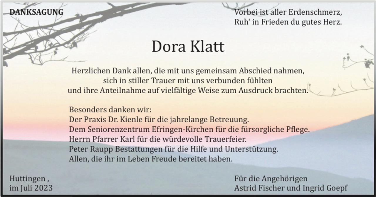 <p>Vorbei ist aller Erdenschmerz,<br />Ruh‘ in Frieden du gutes Herz.</p><p>DANKSAGUNG</p><p>Dora Klatt<br />Herzlichen Dank allen, die mit uns gemeinsam Abschied nahmen,<br />sich in stiller Trauer mit uns verbunden fü hlten<br />und ihre Anteilnahme auf vielfä ltige Weise zum Ausdruck brachten.<br />Besonders danken wir:<br />Der Praxis Dr. Kienle fü r die jahrelange Betreuung.<br />Dem Seniorenzentrum Efringen-Kirchen fü r die fü rsorgliche Pflege.<br />Herrn Pfarrer Karl fü r die wü rdevolle Trauerfeier.<br />Peter Raupp Bestattungen fü r die Hilfe und Unterstü tzung.<br />Allen, die ihr im Leben Freude bereitet haben.<br />Huttingen ,<br />im Juli 2023</p><p>Fü r die Angehö rigen<br />Astrid Fischer und Ingrid Goepf</p>