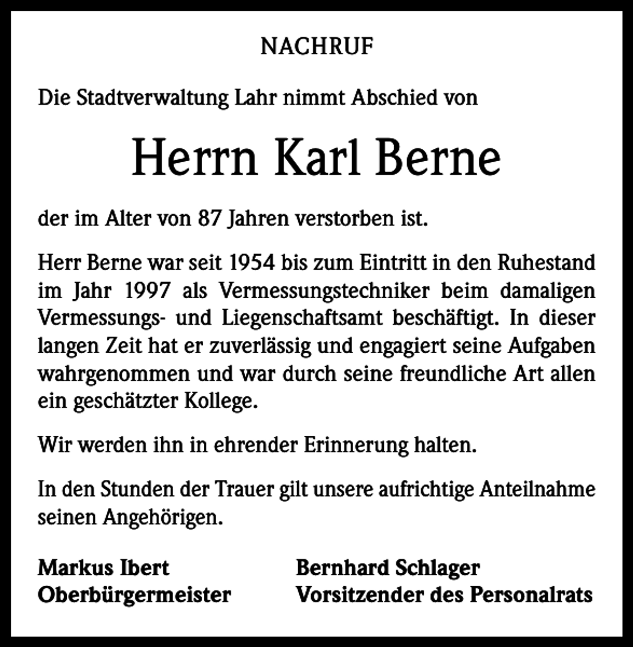 <p>NACHRUF<br />Die Stadtverwaltung Lahr nimmt Abschied von</p><p>Herrn Karl Berne<br />der im Alter von 87 Jahren verstorben ist.<br />Herr Berne war seit 1954 bis zum Eintritt in den Ruhestand<br />im Jahr 1997 als Vermessungstechniker beim damaligen<br />Vermessungs- und Liegenschaftsamt beschäftigt. In dieser<br />langen Zeit hat er zuverlässig und engagiert seine Aufgaben<br />wahrgenommen und war durch seine freundliche Art allen<br />ein geschätzter Kollege.<br />Wir werden ihn in ehrender Erinnerung halten.<br />In den Stunden der Trauer gilt unsere aufrichtige Anteilnahme<br />seinen Angehörigen.<br />Markus Ibert<br />Oberbürgermeister</p><p>Bernhard Schlager<br />Vorsitzender des Personalrats</p>