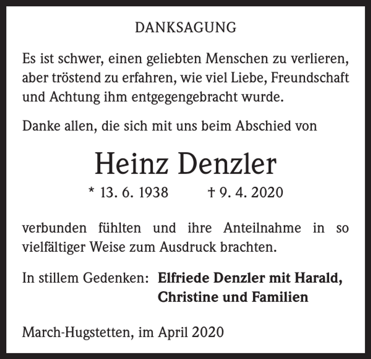 <p>DANKSAGUNG<br />Es ist schwer, einen geliebten Menschen zu verlieren,<br />aber tröstend zu erfahren, wie viel Liebe, Freundschaft<br />und Achtung ihm entgegengebracht wurde.<br />Danke allen, die sich mit uns beim Abschied von</p><p>Heinz Denzler<br />* 13. 6. 1938</p><p>† 9. 4. 2020</p><p>verbunden fühlten und ihre Anteilnahme in so<br />vielfältiger Weise zum Ausdruck brachten.<br />In stillem Gedenken: Elfriede Denzler mit Harald,</p><p>Christine und Familien<br />March-Hugstetten, im April 2020</p>