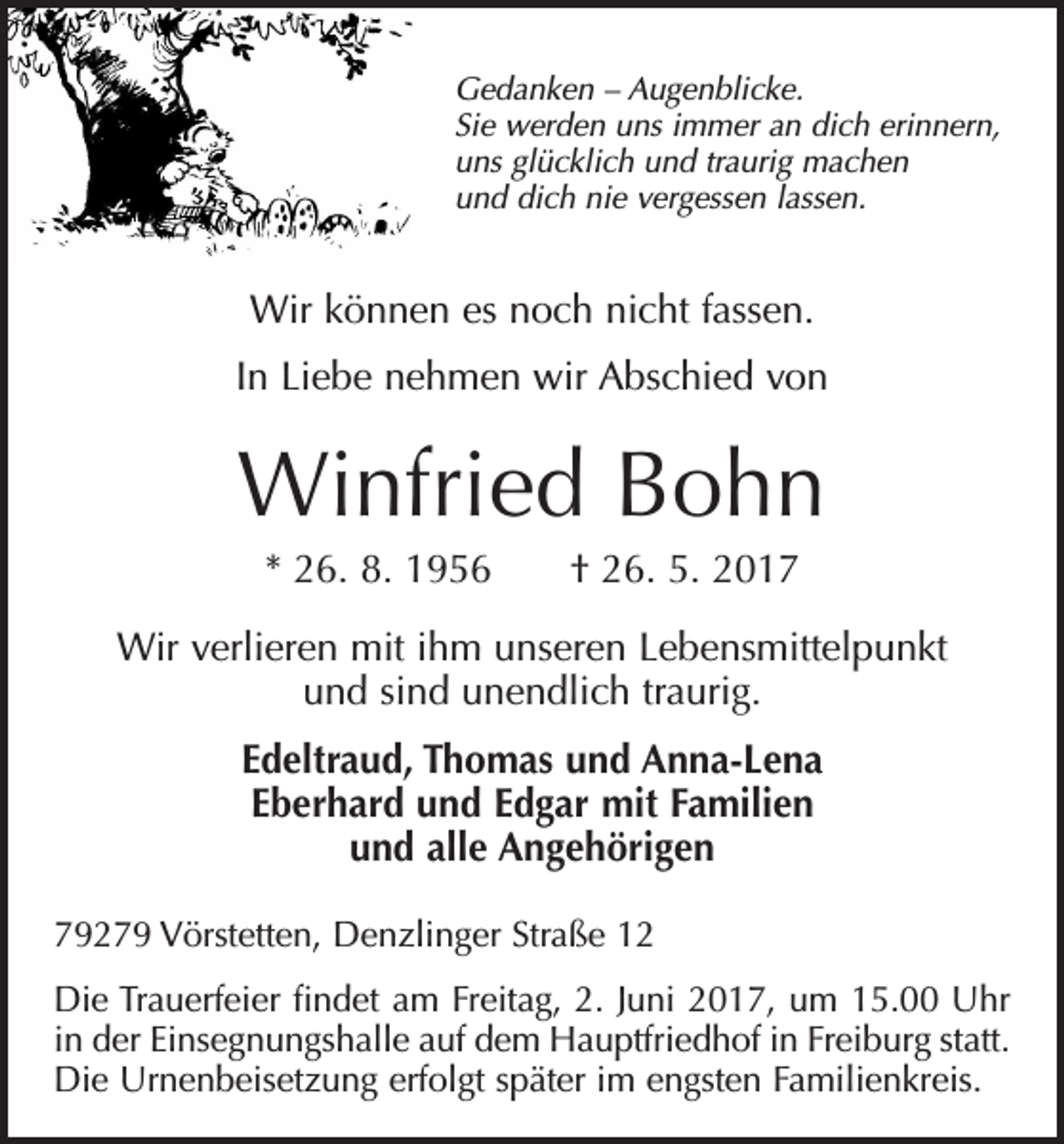 <p>Gedanken – Augenblicke.<br />Sie werden uns immer an dich erinnern,<br />uns glücklich und traurig machen<br />und dich nie vergessen lassen.</p><p>Wir können es noch nicht fassen.<br />In Liebe nehmen wir Abschied von</p><p>Winfried Bohn<br />* 26. 8. 1956 † 26. 5. 2017<br />Wir verlieren mit ihm unseren Lebensmittelpunkt<br />und sind unendlich traurig.<br />Edeltraud, Thomas und Anna-Lena<br />Eberhard und Edgar mit Familien<br />und alle Angehörigen<br />79279 Vörstetten, Denzlinger Straße 12<br />Die Trauerfeier findet am Freitag, 2. Juni 2017, um 15.00 Uhr<br />in der Einsegnungshalle auf dem Hauptfriedhof in Freiburg statt.<br />Die Urnenbeisetzung erfolgt später im engsten Familienkreis.</p>