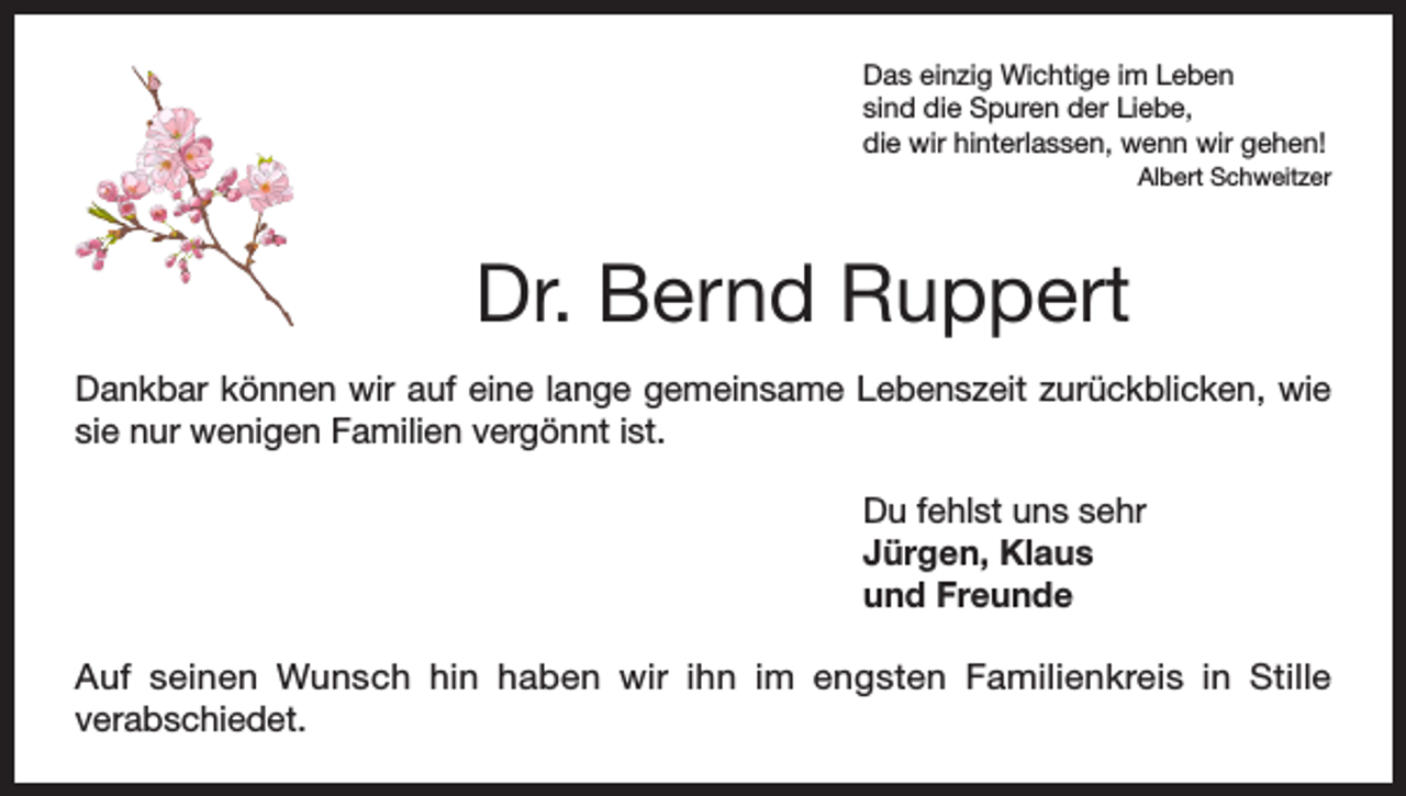 <p>Das einzig Wichtige im Leben<br />sind die Spuren der Liebe,<br />die wir hinterlassen, wenn wir gehen!</p><p>Albert Schweitzer</p><p>Dr. Bernd Ruppert<br />Dankbar können wir auf eine lange gemeinsame Lebenszeit zurückblicken, wie<br />sie nur wenigen Familien vergönnt ist.<br />Du fehlst uns sehr<br />Jürgen, Klaus<br />und Freunde<br />Auf seinen Wunsch hin haben wir ihn im engsten Familienkreis in Stille<br />verabschiedet.</p>