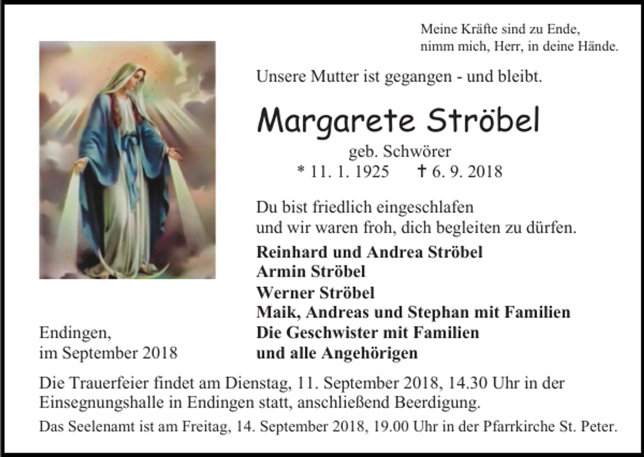 <p>Meine Kräfte sind zu Ende,<br />nimm mich, Herr, in deine Hände.</p><p>Unsere Mutter ist gegangen - und bleibt.</p><p>Margarete Ströbel<br />geb. Schwörer<br />* 11. 1. 1925  6. 9. 2018</p><p>Endingen,<br />im September 2018</p><p>Du bist friedlich eingeschlafen<br />und wir waren froh, dich begleiten zu dürfen.<br />Reinhard und Andrea Ströbel<br />Armin Ströbel<br />Werner Ströbel<br />Maik, Andreas und Stephan mit Familien<br />Die Geschwister mit Familien<br />und alle Angehörigen</p><p>Die Trauerfeier findet am Dienstag, 11. September 2018, 14.30 Uhr in der<br />Einsegnungshalle in Endingen statt, anschließend Beerdigung.<br />Das Seelenamt ist am Freitag, 14. September 2018, 19.00 Uhr in der Pfarrkirche St. Peter.</p>