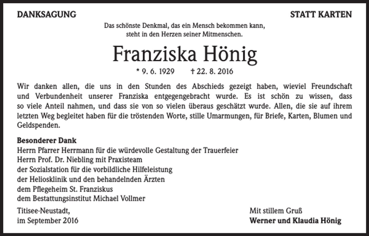 <p>DANKSAGUNG</p><p>STATT KARTEN<br />Das schönste Denkmal, das ein Mensch bekommen kann,<br />steht in den Herzen seiner Mitmenschen.</p><p>Franziska Hönig<br />* 9. 6. 1929 † 22. 8. 2016</p><p>Wir danken allen, die uns in den Stunden des Abschieds gezeigt haben, wieviel Freundschaft<br />und Verbundenheit unserer Franziska entgegengebracht wurde. Es ist schön zu wissen, dass<br />so viele Anteil nahmen, und dass sie von so vielen überaus geschätzt wurde. Allen, die sie auf ihrem<br />letzten Weg begleitet haben für die tröstenden Worte, stille Umarmungen, für Briefe, Karten, Blumen und<br />Geldspenden.<br />Besonderer Dank<br />Herrn Pfarrer Herrmann für die würdevolle Gestaltung der Trauerfeier<br />Herrn Prof. Dr. Niebling mit Praxisteam<br />der Sozialstation für die vorbildliche Hilfeleistung<br />der Heliosklinik und den behandelnden Ärzten<br />dem Pflegeheim St. Franziskus<br />dem Bestattungsinstitut Michael Vollmer<br />Titisee-Neustadt,<br />im September 2016</p><p>Mit stillem Gruß<br />Werner und Klaudia Hönig</p>