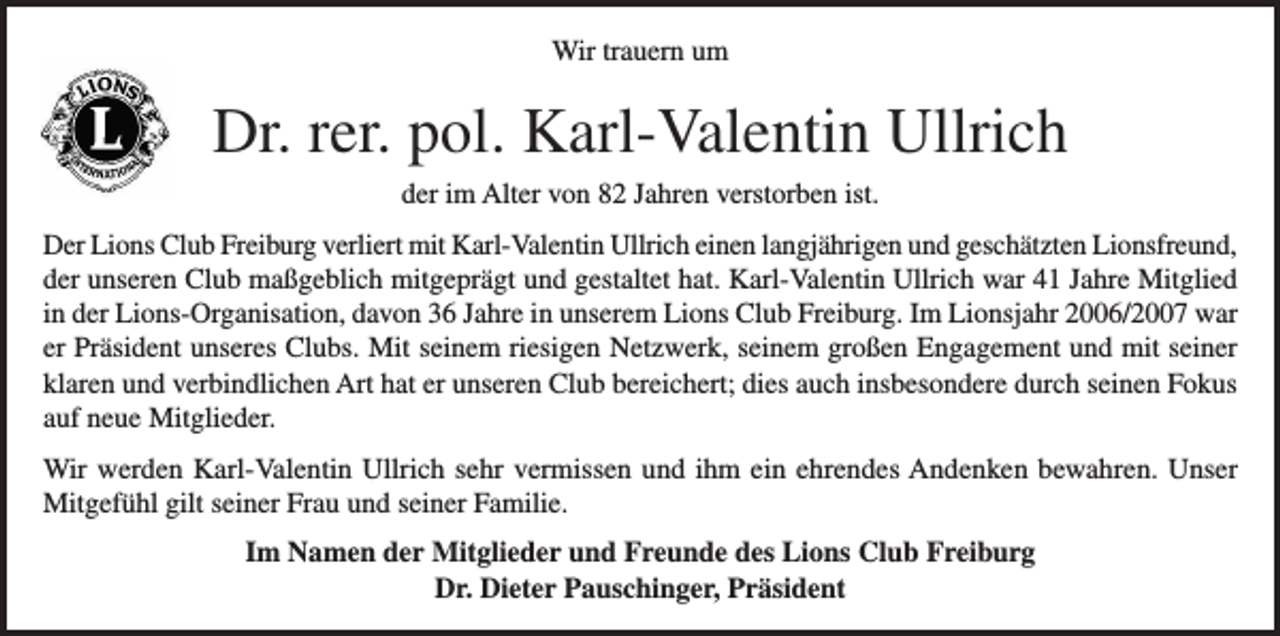 <p>Wir trauern um<br />Wir trauern um</p><p>Prof. Dr. Johannes Niebuhr<br />Dr.<br />rer. pol. Karl-Valentin Ullrich<br />der im Alter von 82 Jahren verstorben ist.</p><p>der im Alter von 96 Jahren verstorben ist.</p><p>Der Lions Club Freiburg verliert mit Johannes Niebuhr einen langjährigen und geschätzten Lionsfreund.<br />DerNiebuhr<br />LionswarClub<br />Freiburg<br />mit Karl-Valentin<br />Ullrich<br />einen<br />und geschätzten Lionsfreund,<br />Johannes<br />46 Jahre<br />Mitglied inverliert<br />der Lions-Organisation,<br />davon 29 Jahre<br />in unserem<br />Lionslangjährigen<br />Club<br />Freiburg. Im Lionsjahr 1988/89 war er Präsident des Lions Clubs Ravensburg. Seine verbindliche Art und<br />der<br />unseren<br />Club<br />maßgeblich<br />mitgeprägt<br />und<br />gestaltet<br />hat.<br />Karl-Valentin<br />Ullrich<br />war 41 Jahre Mitglied<br />seine optimistische Ausstrahlung haben unser Clubleben bereichert. Leider konnte er in der letzten Zeit nur<br />noch in<br />eingeschränkt<br />am Clubleben teilnehmen. davon 36 Jahre in unserem Lions Club Freiburg. Im Lionsjahr 2006/2007 war<br />der Lions-Organisation,</p><p>er Präsident<br />unseres<br />Clubs.<br />Mit<br />seinem<br />riesigen<br />Netzwerk,<br />seinem<br />Wir werden<br />Johannes Niebuhr<br />vermissen<br />und ihm<br />ein ehrendes<br />Andenken<br />bewahren.<br />Unser Mitgefühl<br />gilt großen Engagement und mit<br />seinerklaren<br />Partnerin und<br />und seiner<br />Familie.<br />verbindlichen<br />Art hat er unseren Club bereichert; dies auch insbesondere durch seinen</p><p>seiner<br />Fokus</p><p>auf neue Mitglieder.<br />Im Namen der Mitglieder und Freunde des Lions Club Freiburg<br />Michael Fiederle, Präsident</p><p>Wir werden Karl-Valentin Ullrich sehr vermissen und ihm ein ehrendes Andenken bewahren. Unser<br />Mitgefühl gilt seiner Frau und seiner Familie.<br />Im Namen der Mitglieder und Freunde des Lions Club Freiburg<br />Dr. Dieter Pauschinger, Präsident</p>