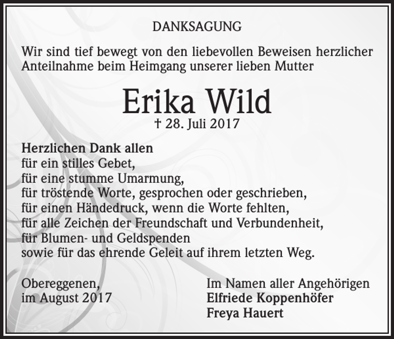 <p>DANKSAGUNG<br />Wir sind tief bewegt von den liebevollen Beweisen herzlicher<br />Anteilnahme beim Heimgang unserer lieben Mutter</p><p>Erika Wild<br />† 28. Juli 2017</p><p>Herzlichen Dank allen<br />für ein stilles Gebet,<br />für eine stumme Umarmung,<br />für tröstende Worte, gesprochen oder geschrieben,<br />für einen Händedruck, wenn die Worte fehlten,<br />für alle Zeichen der Freundschaft und Verbundenheit,<br />für Blumen- und Geldspenden<br />sowie für das ehrende Geleit auf ihrem letzten Weg.<br />Obereggenen,<br />Im Namen aller Angehörigen<br />im August 2017 Elfriede Koppenhöfer<br />Freya Hauert</p>