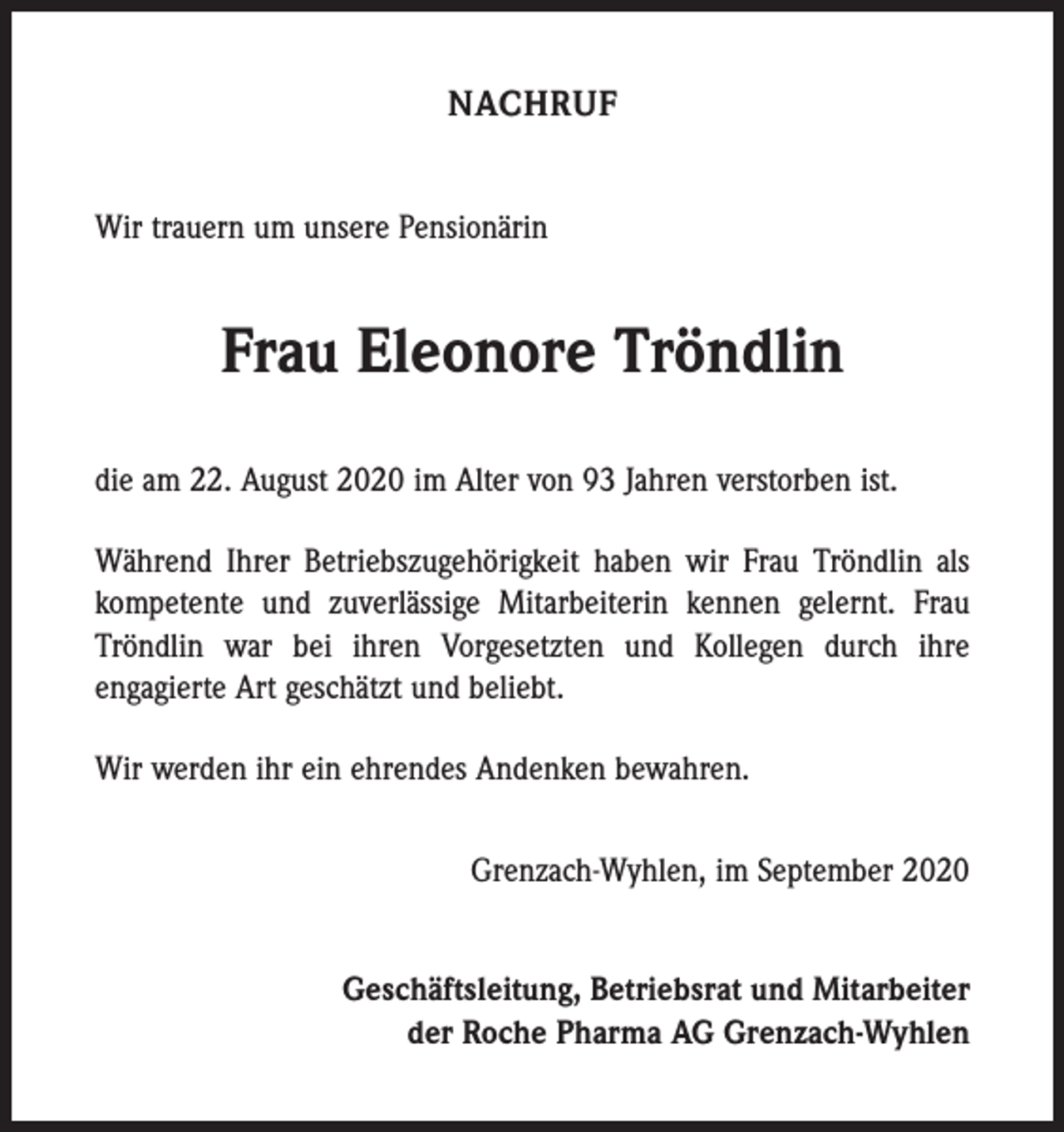<p>NACHRUF<br />Wir trauern um unsere Pensionärin</p><p>Frau Eleonore Tröndlin<br />die am 22. August 2020 im Alter von 93 Jahren verstorben ist.<br />Während Ihrer Betriebszugehörigkeit haben wir Frau Tröndlin als<br />kompetente und zuverlässige Mitarbeiterin kennen gelernt. Frau<br />Tröndlin war bei ihren Vorgesetzten und Kollegen durch ihre<br />­engagierte Art geschätzt und beliebt.<br />Wir werden ihr ein ehrendes Andenken bewahren.<br />Grenzach-Wyhlen, im September 2020<br />Geschäftsleitung, Betriebsrat und Mitarbeiter<br />der Roche Pharma AG Grenzach-Wyhlen</p>