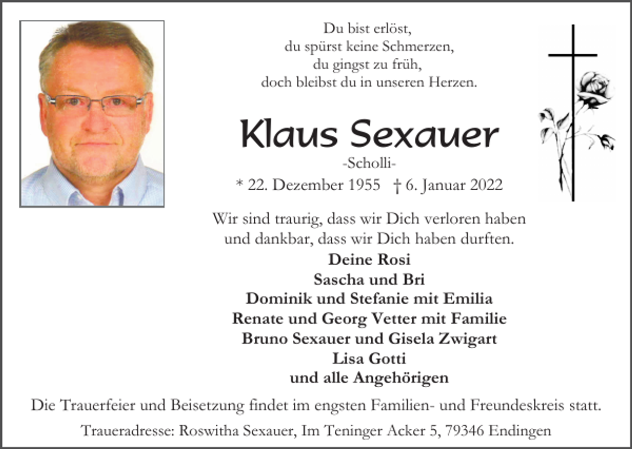 <p>Du bist erlöst,<br />du spürst keine Schmerzen,<br />du gingst zu früh,<br />doch bleibst du in unseren Herzen.</p><p>Klaus Sexauer<br />-Scholli* 22. Dezember 1955 † 6. Januar 2022</p><p>Wir sind traurig, dass wir Dich verloren haben<br />und dankbar, dass wir Dich haben durften.<br />Deine Rosi<br />Sascha und Bri<br />Dominik und Stefanie mit Emilia<br />Renate und Georg Vetter mit Familie<br />Bruno Sexauer und Gisela Zwigart<br />Lisa Gotti<br />und alle Angehörigen<br />Die Trauerfeier und Beisetzung findet im engsten Familien- und Freundeskreis statt.<br />Traueradresse: Roswitha Sexauer, Im Teninger Acker 5, 79346 Endingen</p>