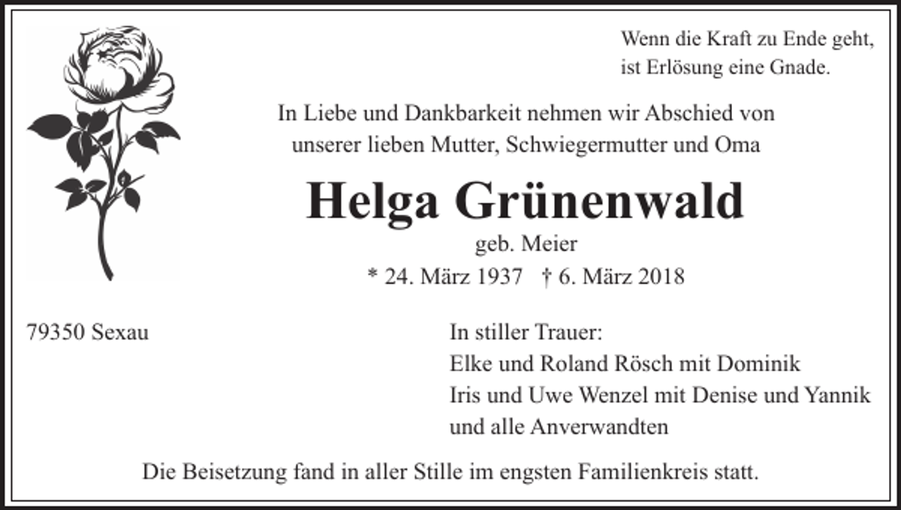 <p>We<br />n n didie<br />e KrKraft<br />aft z uzuE Ende<br />n d e g geht,<br />e ht,<br />Wenn<br />ist Erlösung<br />Erl ös u n g eine<br />ei n e Gnade.<br />G n a d e.</p><p>IInn Liebe<br />Li e b e und<br />u n d Dankbarkeit<br />D a n k b ar k eit nehmen<br />n e h m e n wir<br />wir Abschied<br />A bs c hi e d von<br />vo n<br />u ns er er lilieben<br />e b e n Mutter,<br />M utt er, Schwiegermutter<br />S c h wi e g er m utt er uund<br />n d Oma<br />O ma<br />unserer</p><p>H el g a GGrünenwald<br />r ü n e n w al d<br />Helga<br />geb.<br />g e b. Meier<br />M ei er<br />** 224.<br />4. März<br />M är z 11937<br />9 3 7 †† 6.<br />M ä r z<br />6. März</p><p>779350<br />9 3 5 0 Sexau<br />Se xa u</p><p>IInn stiller<br />still er Trauer:<br />Tr a u er:<br />El<br />k e uund<br />n d Roland<br />R ol a n d Rösch<br />R ös c h mit<br />m it Dominik<br />D o mi ni k<br />Elke<br />Iris und<br />u n d Uwe<br />U w e Wenzel<br />We n z el mit<br />mit Denise<br />D e nis e und<br />u n d Yannik<br />Ya n ni k<br />u n d all<br />e Anverwandten<br />A n v er w a n dt e n<br />und<br />alle</p><p>Die<br />Di<br />e BBeisetzung<br />eis et z u n g f fand<br />a n d i in<br />n alaller<br />l er Stille<br />Still e iimm engsten<br />e n gst e n Familienkreis<br />F a mili e n kr eis statt.<br />st att.</p>