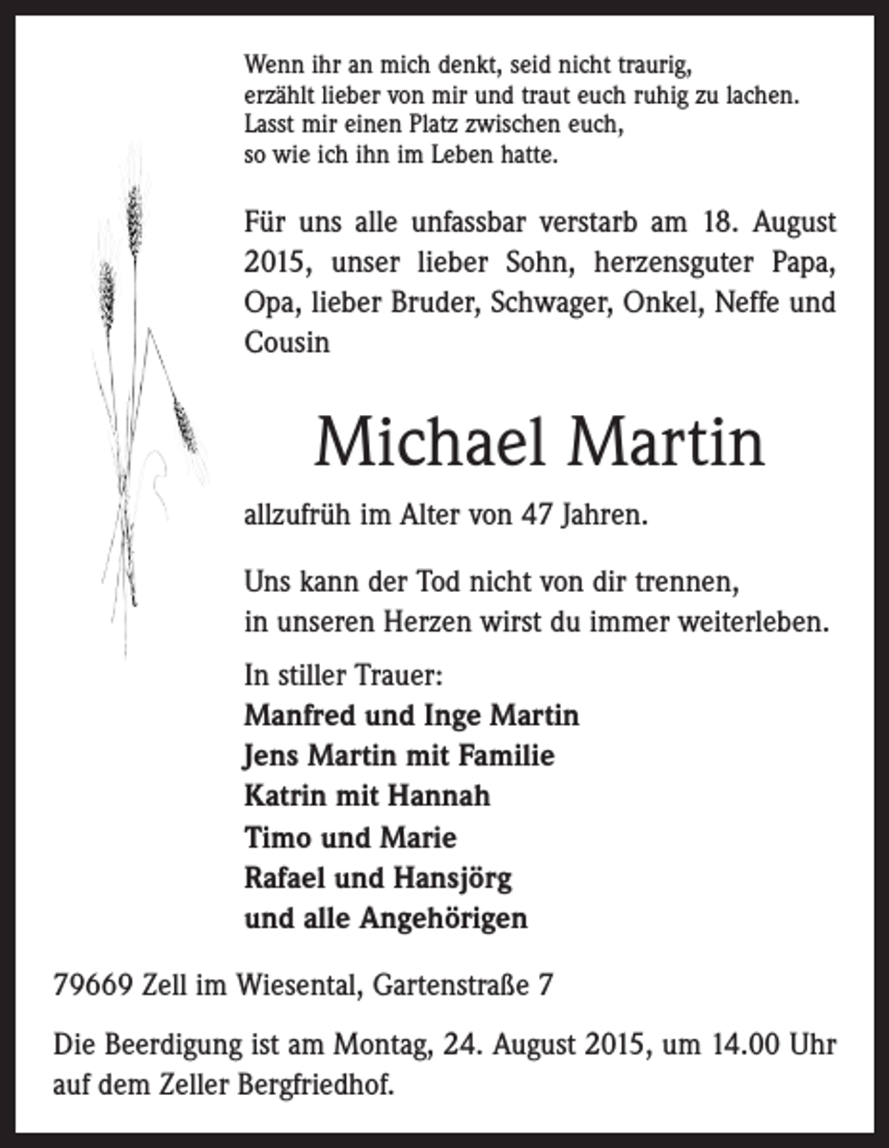 <p>Wenn ihr an mich denkt, seid nicht traurig,<br />erzählt lieber von mir und traut euch ruhig zu lachen.<br />Lasst mir einen Platz zwischen euch,<br />so wie ich ihn im Leben hatte.</p><p>Für uns alle unfassbar verstarb am 18. August<br />2015, unser lieber Sohn, herzensguter Papa,<br />Opa, lieber Bruder, Schwager, Onkel, Neffe und<br />Cousin</p><p>Michael Martin<br />allzufrüh im Alter von 47 Jahren.<br />Uns kann der Tod nicht von dir trennen,<br />in unseren Herzen wirst du immer weiterleben.<br />In stiller Trauer:<br />Manfred und Inge Martin<br />Jens Martin mit Familie<br />Katrin mit Hannah<br />Timo und Marie<br />Rafael und Hansjörg<br />und alle Angehörigen<br />79669 Zell im Wiesental, Gartenstraße 7<br />Die Beerdigung ist am Montag, 24. August 2015, um 14.00 Uhr<br />auf dem Zeller Bergfriedhof.</p>
