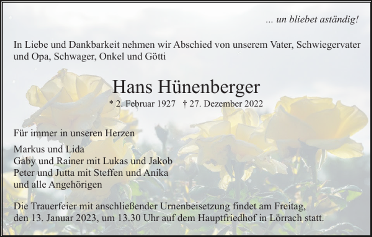 <p>... un bliebet aständig!<br />In Liebe und Dankbarkeit nehmen wir Abschied von unserem Vater, Schwiegervater<br />und Opa, Schwager, Onkel und Götti</p><p>Hans Hünenberger<br />* 2. Februar 1927 † 27. Dezember 2022</p><p>Für immer in unseren Herzen<br />Markus und Lida<br />Gaby und Rainer mit Lukas und Jakob<br />Peter und Jutta mit Steffen und Anika<br />und alle Angehörigen<br />Die Trauerfeier mit anschließender Urnenbeisetzung findet am Freitag,<br />den 13. Januar 2023, um 13.30 Uhr auf dem Hauptfriedhof in Lörrach statt.</p>