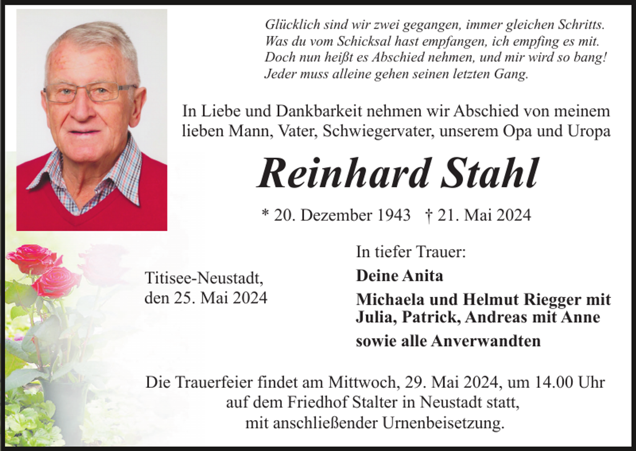 <p>Glücklich sind wir zwei gegangen, immer gleichen Schritts.<br />Was du vom Schicksal hast empfangen, ich empfing es mit.<br />Doch nun heißt es Abschied nehmen, und mir wird so bang!<br />Jeder muss alleine gehen seinen letzten Gang.</p><p>In Liebe und Dankbarkeit nehmen wir Abschied von meinem<br />lieben Mann, Vater, Schwiegervater, unserem Opa und Uropa</p><p>Reinhard Stahl<br />* 20. Dezember 1943 † 21. Mai 2024<br />Titisee-Neustadt,<br />den 25. Mai 2024</p><p>In tiefer Trauer:<br />Deine Anita<br />Michaela und Helmut Riegger mit<br />Julia, Patrick, Andreas mit Anne<br />sowie alle Anverwandten</p><p>Die Trauerfeier findet am Mittwoch, 29. Mai 2024, um 14.00 Uhr<br />auf dem Friedhof Stalter in Neustadt statt,<br />mit anschließender Urnenbeisetzung.</p>