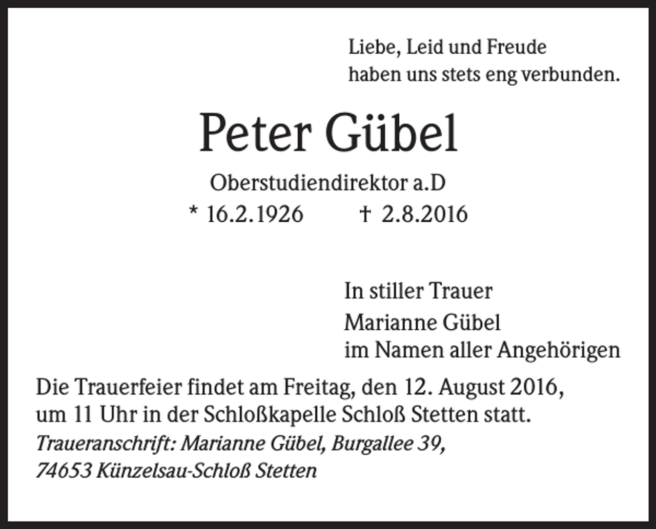 <p>Liebe, Leid und Freude<br />haben uns stets eng verbunden.</p><p>Peter Gübel<br />Oberstudiendirektor a.D<br />* 16.2.1926<br />† 2.8.2016<br />In stiller Trauer<br />Marianne Gübel<br />im Namen aller Angehörigen<br />Die Trauerfeier findet am Freitag, den 12. August 2016,<br />um 11 Uhr in der Schloßkapelle Schloß Stetten statt.<br />Traueranschrift: Marianne Gübel, Burgallee 39,<br />74653 Künzelsau-Schloß Stetten</p>