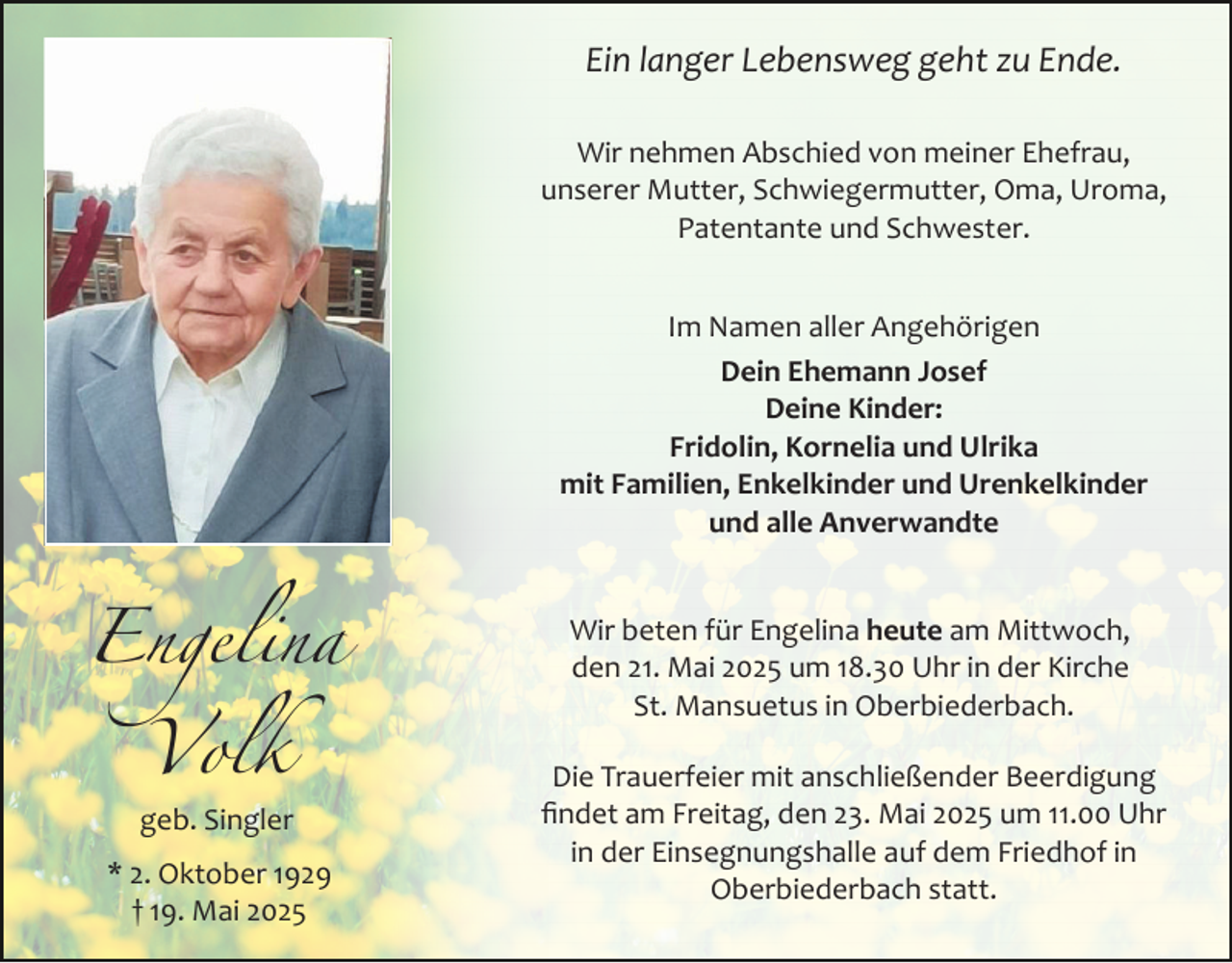 <p>Ein langer Lebensweg geht zu Ende.<br />Wir nehmen Abschied von meiner Ehefrau,<br />unserer Mutter, Schwiegermutter, Oma, Uroma,<br />Patentante und Schwester.<br />Im Namen aller Angehörigen<br />Dein Ehemann Josef<br />Deine Kinder:<br />Fridolin, Kornelia und Ulrika<br />mit Familien, Enkelkinder und Urenkelkinder<br />und alle Anverwandte</p><p>Engelina<br />Volk<br />geb. Singler</p><p>* 2. Oktober 1929<br />† 19. Mai 2025</p><p>Wir beten für Engelina heute am Mittwoch,<br />den 21. Mai 2025 um 18.30 Uhr in der Kirche<br />St. Mansuetus in Oberbiederbach.<br />Die Trauerfeier mit anschließender Beerdigung<br />ﬁndet am Freitag, den 23. Mai 2025 um 11.00 Uhr<br />in der Einsegnungshalle auf dem Friedhof in<br />Oberbiederbach statt.</p>