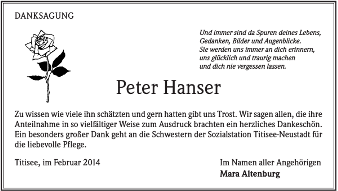 <p>DANKSAGUNG<br />Und immer sind da Spuren deines Lebens,<br />Gedanken, Bilder und Augenblicke.<br />Sie werden uns immer an dich erinnern,<br />uns glücklich und traurig machen<br />und dich nie vergessen lassen.</p><p>Peter Hanser<br />Zu wissen wie viele ihn schätzten und gern hatten gibt uns Trost. Wir sagen allen, die ihre<br />Anteilnahme in so vielfältiger Weise zum Ausdruck brachten ein herzliches Dankeschön.<br />Ein besonders großer Dank geht an die Schwestern der Sozialstation Titisee-Neustadt für<br />die liebevolle Pflege.<br />Titisee, im Februar 2014</p><p>Im Namen aller Angehörigen<br />Mara Altenburg</p>