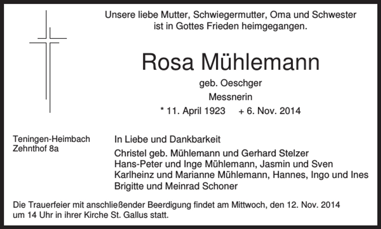 <p>Unsere liebe Mutter, Schwiegermutter, Oma und Schwester<br />ist in Gottes Frieden heimgegangen.</p><p>Rosa Mühlemann<br />geb. Oeschger<br />Messnerin<br />* 11. April 1923 + 6. Nov. 2014<br />Teningen-Heimbach<br />Zehnthof 8a</p><p>In Liebe und Dankbarkeit<br />Christel geb. Mühlemann und Gerhard Stelzer<br />Hans-Peter und Inge Mühlemann, Jasmin und Sven<br />Karlheinz und Marianne Mühlemann, Hannes, Ingo und Ines<br />Brigitte und Meinrad Schoner</p><p>Die Trauerfeier mit anschließender Beerdigung findet am Mittwoch, den 12. Nov. 2014<br />um 14 Uhr in ihrer Kirche St. Gallus statt.</p>