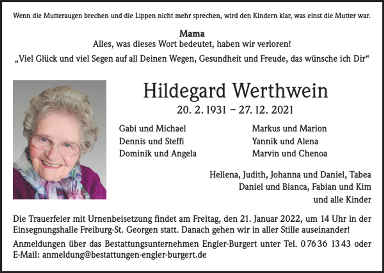 <p>Wenn die Mutteraugen brechen und die Lippen nicht mehr sprechen, wird den Kindern klar, was einst die Mutter war.</p><p>Mama<br />Alles, was dieses Wort bedeutet, haben wir verloren!<br />„Viel Glück und viel Segen auf all Deinen Wegen, Gesundheit und Freude, das wünsche ich Dir“</p><p>Hildegard Werthwein<br />20. 2. 1931 – 27. 12. 2021<br />Gabi und Michael<br />Dennis und Steffi<br />Dominik und Angela</p><p>Markus und Marion<br />Yannik und Alena<br />Marvin und Chenoa<br />Hellena, Judith, Johanna und Daniel, Tabea<br />Daniel und Bianca, Fabian und Kim<br />und alle Kinder</p><p>Die Trauerfeier mit Urnenbeisetzung findet am Freitag, den 21. Januar 2022, um 14 Uhr in der<br />Einsegnungshalle Freiburg-St. Georgen statt. Danach gehen wir in aller Stille auseinander!<br />Anmeldungen über das Bestattungsunternehmen Engler-Burgert unter Tel. 0 76 36 13 43 oder<br />E-Mail: anmeldung@bestattungen-engler-burgert.de</p>