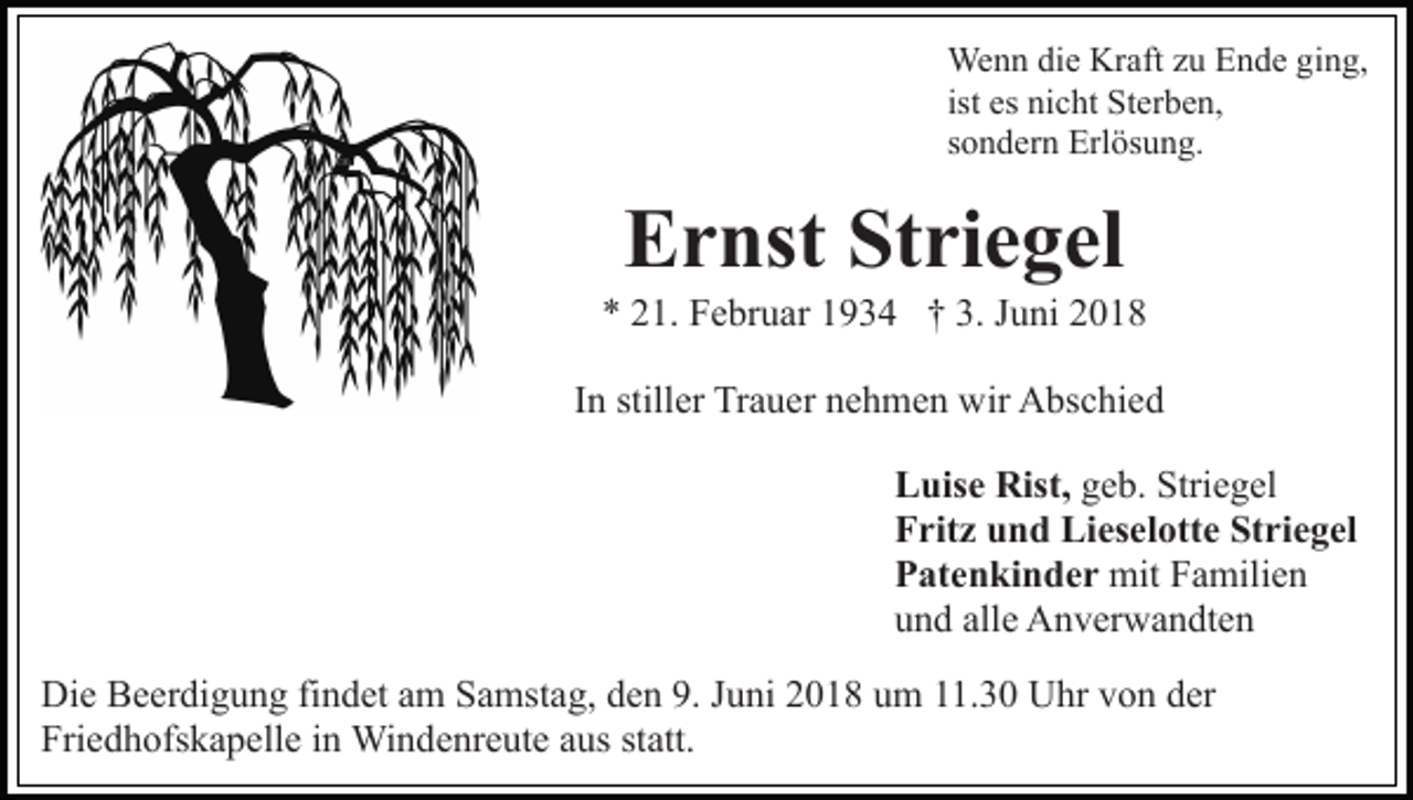 <p>We<br />n n didie<br />e KrKraft<br />aft z uzuE Ende<br />n d e g ging,<br />i n g,<br />Wenn<br />ist es<br />es nicht<br />ni c ht Sterben,<br />St er b e n,<br />ssondern<br />o n d er n Erlösung.<br />Erl ös u n g.</p><p>Striegel<br />EErnst<br />r nst St<br />ri e g el</p><p>1. Februar<br />F e br u ar 11934<br />9 3 4 †† 3.<br />u ni<br />** 221.<br />3. JJuni<br />IInn stiller<br />still er Trauer<br />Tr a u er nehmen<br />n e h m e n wir<br />wir Abschied<br />A bs c hi e d<br />LLuise<br />uis e Rist,<br />Rist, geb.<br />g e b. Striegel<br />Stri e g el<br />Striegel<br />FFritz<br />rit z uund<br />n d Lieselotte<br />Li es el ott e St<br />ri e g el<br />a mili e n<br />mitFFamilien<br />PPatenkinder<br />at e n ki n d e r mit<br />alle<br />uund<br />n d all<br />e Anverwandten<br />A n v er w a n dt e n<br />Di e BBeerdigung<br />Die<br />e er di g u n g fifindet<br />n d et aam<br />m Samstag,<br />S a mst a g, den<br />d e n 9.<br />9. Juni<br />J u ni 2018<br />2 0 18 uum<br />m 111.30<br />1. 3 0 Uhr<br />U hr vvon<br />o n dder<br />er<br />Fri<br />e d h ofs k a p ell e iin<br />n Windenreute<br />Wi n d e nr e ut e aaus<br />us st<br />att.<br />Friedhofskapelle<br />statt.</p>