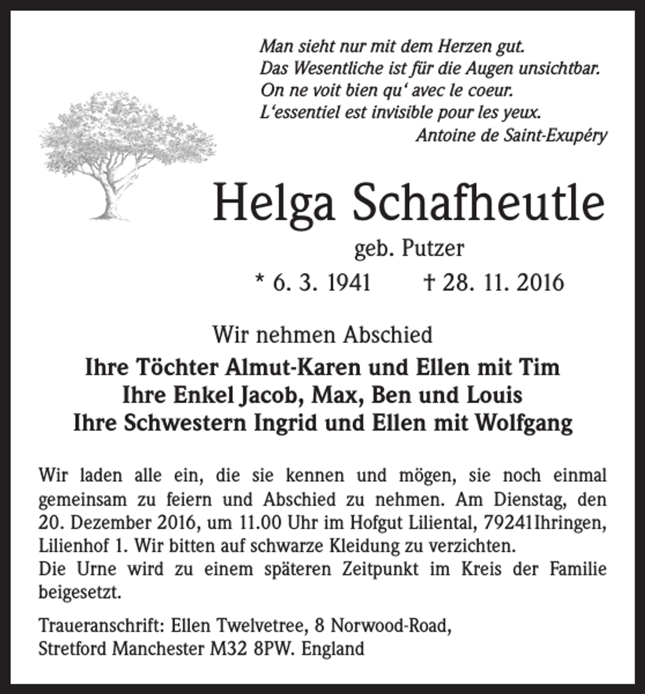 <p>Man sieht nur mit dem Herzen gut.<br />Das Wesentliche ist für die Augen unsichtbar.<br />On ne voit bien qu‘ avec le coeur.<br />L‘essentiel est invisible pour les yeux.<br />Antoine de Saint-Exupéry</p><p>Helga Schafheutle<br />geb. Putzer<br />* 6. 3. 1941 † 28. 11. 2016</p><p>Wir nehmen Abschied<br />Ihre Töchter Almut-Karen und Ellen mit Tim<br />Ihre Enkel Jacob, Max, Ben und Louis<br />Ihre Schwestern Ingrid und Ellen mit Wolfgang<br />Wir laden alle ein, die sie kennen und mögen, sie noch einmal<br />­gemeinsam zu feiern und Abschied zu nehmen. Am Dienstag, den<br />20. Dezember 2016, um 11.00 Uhr im Hofgut Liliental, 79241Ihringen,<br />Lilienhof 1. Wir bitten auf schwarze Kleidung zu ­verzichten.<br />Die Urne wird zu einem späteren Zeitpunkt im Kreis der Familie<br />­beigesetzt.<br />Traueranschrift: Ellen Twelvetree, 8 Norwood-Road,<br />Stretford Manchester M32 8PW. England</p>