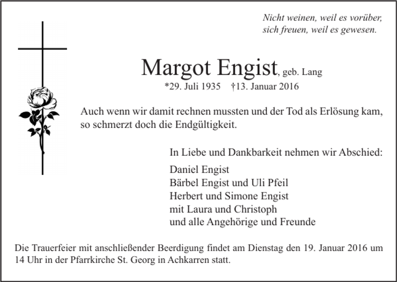 <p>Nicht weinen, weil es vorüber,<br />sich freuen, weil es gewesen.</p><p>Margot Engist, geb. Lang<br />*29. Juli 1935</p><p>†13. Januar 2016</p><p>Auch wenn wir damit rechnen mussten und der Tod als Erlösung kam,<br />so schmerzt doch die Endgültigkeit.<br />In Liebe und Dankbarkeit nehmen wir Abschied:<br />Daniel Engist<br />Bärbel Engist und Uli Pfeil<br />Herbert und Simone Engist<br />mit Laura und Christoph<br />und alle Angehörige und Freunde<br />Die Trauerfeier mit anschließender Beerdigung findet am Dienstag den 19. Januar 2016 um<br />14 Uhr in der Pfarrkirche St. Georg in Achkarren statt.</p>